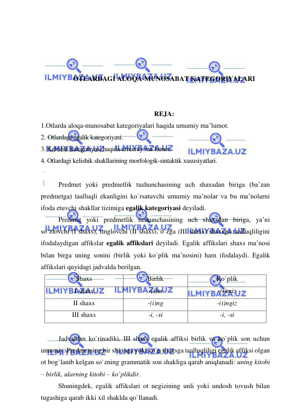  
 
 
 
 
 
OTLARDAGI ALOQA-MUNOSABAT KATEGORIYALARI 
 
 
REJA: 
1.Otlarda aloqa-munosabat kategoriyalari haqida umumiy ma’lumot. 
2. Otlardagi egalik kategoriyasi. 
3. Kelishik kategoriyasi haqida umumiy ma’lumot. 
4. Otlardagi kelishik shakllarining morfologik-sintaktik xususiyatlari. 
 
Predmet yoki predmetlik tushunchasining uch shaxsdan biriga (ba’zan 
predmetga) taalluqli ekanligini ko`rsatuvchi umumiy ma’nolar va bu ma’nolarni 
ifoda etuvchi shakllar tizimiga egalik kategoriyasi deyiladi. 
Predmet yoki predmetlik tushunchasining uch shaxsdan biriga, ya’ni 
so`zlovchi (I shaxs), tinglovchi (II shaxs), o`zga (III shaxs) shaxsga taalluqliligini 
ifodalaydigan affikslar egalik affikslari deyiladi. Egalik affikslari shaxs ma’nosi 
bilan birga uning sonini (birlik yoki ko`plik ma’nosini) ham ifodalaydi. Egalik 
affikslari quyidagi jadvalda berilgan. 
Shaxs  
Birlik  
Ko`plik 
I shaxs 
-(i)m 
-(i)miz 
II shaxs 
-(i)ng 
-(i)ngiz 
III shaxs 
-i, -si 
-i, -si 
 
Jadvaldan ko`rinadiki, III shaxs egalik affiksi birlik va ko`plik son uchun 
umumiy. Predmetning bir shaxsga yoki ko`p shaxsga taalluqliligi egalik affiksi olgan 
ot bog`lanib kelgan so`zning grammatik son shakliga qarab aniqlanadi: uning kitobi 
– birlik, ularning kitobi – ko`plikdir. 
Shuningdek, egalik affikslari ot negizining unli yoki undosh tovush bilan 
tugashiga qarab ikki xil shaklda qo`llanadi.  
