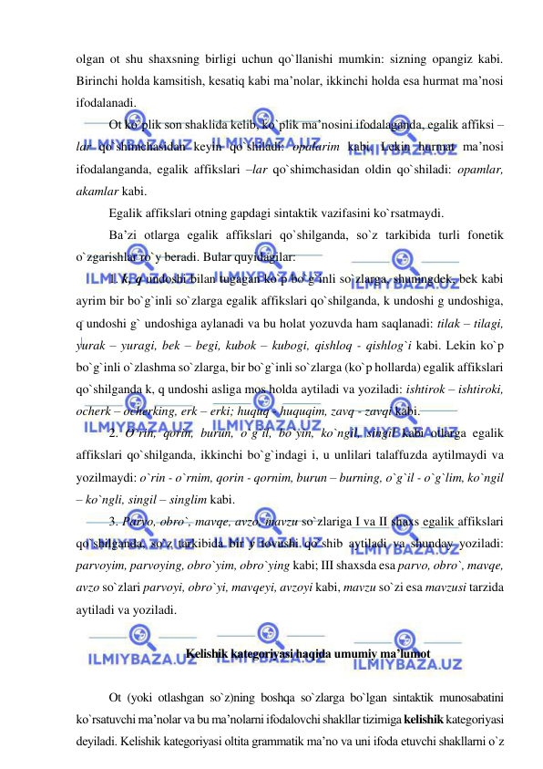  
 
olgan ot shu shaxsning birligi uchun qo`llanishi mumkin: sizning opangiz kabi. 
Birinchi holda kamsitish, kesatiq kabi ma’nolar, ikkinchi holda esa hurmat ma’nosi 
ifodalanadi. 
Ot ko`plik son shaklida kelib, ko`plik ma’nosini ifodalaganda, egalik affiksi –
lar qo`shimchasidan keyin qo`shiladi: opalarim kabi. Lekin hurmat ma’nosi 
ifodalanganda, egalik affikslari –lar qo`shimchasidan oldin qo`shiladi: opamlar, 
akamlar kabi. 
Egalik affikslari otning gapdagi sintaktik vazifasini ko`rsatmaydi. 
Ba’zi otlarga egalik affikslari qo`shilganda, so`z tarkibida turli fonetik 
o`zgarishlar ro`y beradi. Bular quyidagilar: 
1. k, q undoshi bilan tugagan ko`p bo`g`inli so`zlarga, shuningdek, bek kabi 
ayrim bir bo`g`inli so`zlarga egalik affikslari qo`shilganda, k undoshi g undoshiga, 
q undoshi g` undoshiga aylanadi va bu holat yozuvda ham saqlanadi: tilak – tilagi, 
yurak – yuragi, bek – begi, kubok – kubogi, qishloq - qishlog`i kabi. Lekin ko`p 
bo`g`inli o`zlashma so`zlarga, bir bo`g`inli so`zlarga (ko`p hollarda) egalik affikslari 
qo`shilganda k, q undoshi asliga mos holda aytiladi va yoziladi: ishtirok – ishtiroki, 
ocherk – ocherking, erk – erki; huquq - huquqim, zavq - zavqi kabi. 
2. O`rin, qorin, burun, o`g`il, bo`yin, ko`ngil, singil kabi otlarga egalik 
affikslari qo`shilganda, ikkinchi bo`g`indagi i, u unlilari talaffuzda aytilmaydi va 
yozilmaydi: o`rin - o`rnim, qorin - qornim, burun – burning, o`g`il - o`g`lim, ko`ngil 
– ko`ngli, singil – singlim kabi. 
3. Parvo, obro`, mavqe, avzo, mavzu so`zlariga I va II shaxs egalik affikslari 
qo`shilganda, so`z tarkibida bir y tovushi qo`shib aytiladi va shunday yoziladi: 
parvoyim, parvoying, obro`yim, obro`ying kabi; III shaxsda esa parvo, obro`, mavqe, 
avzo so`zlari parvoyi, obro`yi, mavqeyi, avzoyi kabi, mavzu so`zi esa mavzusi tarzida 
aytiladi va yoziladi.  
 
 Kelishik kategoriyasi haqida umumiy ma’lumot 
 
Ot (yoki otlashgan so`z)ning boshqa so`zlarga bo`lgan sintaktik munosabatini 
ko`rsatuvchi ma’nolar va bu ma’nolarni ifodalovchi shakllar tizimiga kelishik kategoriyasi 
deyiladi. Kelishik kategoriyasi oltita grammatik ma’no va uni ifoda etuvchi shakllarni o`z 
