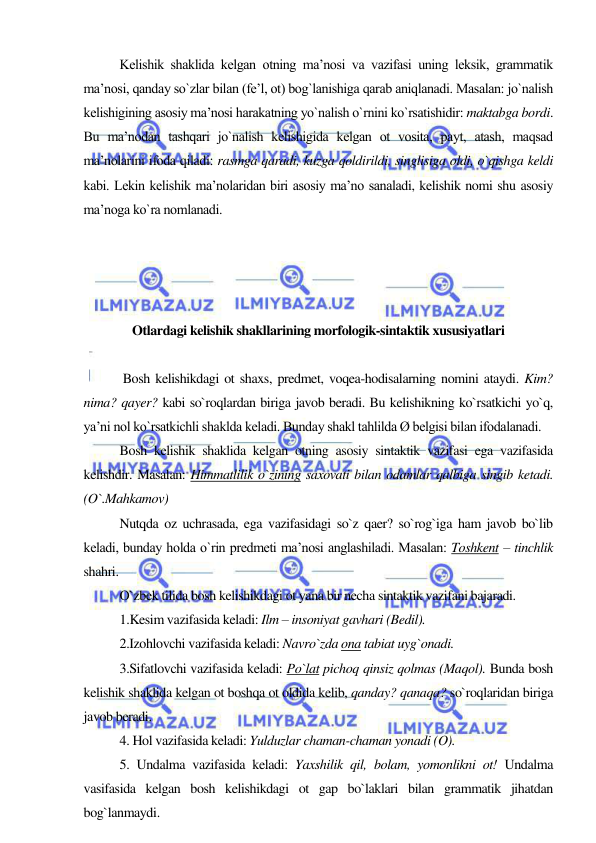  
 
Kelishik shaklida kelgan otning ma’nosi va vazifasi uning leksik, grammatik 
ma’nosi, qanday so`zlar bilan (fe’l, ot) bog`lanishiga qarab aniqlanadi. Masalan: jo`nalish 
kelishigining asosiy ma’nosi harakatning yo`nalish o`rnini ko`rsatishidir: maktabga bordi. 
Bu ma’nodan tashqari jo`nalish kelishigida kelgan ot vosita, payt, atash, maqsad 
ma’nolarini ifoda qiladi: rasmga qaradi, kuzga qoldirildi, singlisiga oldi, o`qishga keldi 
kabi. Lekin kelishik ma’nolaridan biri asosiy ma’no sanaladi, kelishik nomi shu asosiy 
ma’noga ko`ra nomlanadi. 
 
 
 
 
Otlardagi kelishik shakllarining morfologik-sintaktik xususiyatlari 
 
 Bosh kelishikdagi ot shaxs, predmet, voqea-hodisalarning nomini ataydi. Kim? 
nima? qayer? kabi so`roqlardan biriga javob beradi. Bu kelishikning ko`rsatkichi yo`q, 
ya’ni nol ko`rsatkichli shaklda keladi. Bunday shakl tahlilda Ø belgisi bilan ifodalanadi. 
Bosh kelishik shaklida kelgan otning asosiy sintaktik vazifasi ega vazifasida 
kelishdir. Masalan: Himmatlilik o`zining saxovati bilan odamlar qalbiga singib ketadi. 
(O`.Mahkamov) 
Nutqda oz uchrasada, ega vazifasidagi so`z qaer? so`rog`iga ham javob bo`lib 
keladi, bunday holda o`rin predmeti ma’nosi anglashiladi. Masalan: Toshkent – tinchlik 
shahri. 
O`zbek tilida bosh kelishikdagi ot yana bir necha sintaktik vazifani bajaradi. 
1.Kesim vazifasida keladi: Ilm – insoniyat gavhari (Bedil). 
2.Izohlovchi vazifasida keladi: Navro`zda ona tabiat uyg`onadi. 
3.Sifatlovchi vazifasida keladi: Po`lat pichoq qinsiz qolmas (Maqol). Bunda bosh 
kelishik shaklida kelgan ot boshqa ot oldida kelib, qanday? qanaqa? so`roqlaridan biriga 
javob beradi. 
4. Hol vazifasida keladi: Yulduzlar chaman-chaman yonadi (O). 
5. Undalma vazifasida keladi: Yaxshilik qil, bolam, yomonlikni ot! Undalma 
vasifasida kelgan bosh kelishikdagi ot gap bo`laklari bilan grammatik jihatdan 
bog`lanmaydi. 
