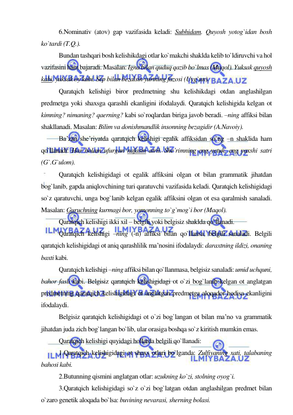  
 
6.Nominativ (atov) gap vazifasida keladi: Subhidam. Quyosh yotog`idan bosh 
ko`tardi (T.Q.). 
Bundan tashqari bosh kelishikdagi otlar ko`makchi shaklda kelib to`ldiruvchi va hol 
vazifasini ham bajaradi. Masalan: Igna bilan quduq qazib bo`lmas (Maqol). Yuksak quyosh 
kabi, yuksak oy kabi. Sep bilan bezalsin yurtning fazosi (Uyg`un). 
Qaratqich kelishigi biror predmetning shu kelishikdagi otdan anglashilgan 
predmetga yoki shaxsga qarashli ekanligini ifodalaydi. Qaratqich kelishigida kelgan ot 
kimning? nimaning? qaerning? kabi so`roqlardan biriga javob beradi. –ning affiksi bilan 
shakllanadi. Masalan: Bilim va donishmandlik insonning bezagidir (A.Navoiy). 
Ba’zan she’riyatda qaratqich kelishigi egalik affiksidan so`ng –n shaklida ham 
qo`llanadi: Har bolam ufurgan nafasin atrii. She’rimning eng yetuk, eng yaxshi satri 
(G`.G`ulom). 
Qaratqich kelishigidagi ot egalik affiksini olgan ot bilan grammatik jihatdan 
bog`lanib, gapda aniqlovchining turi qaratuvchi vazifasida keladi. Qaratqich kelishigidagi 
so`z qaratuvchi, unga bog`lanib kelgan egalik affiksini olgan ot esa qaralmish sanaladi. 
Masalan: Guruchning kurmagi bor, yomonning to`g`mog`i bor (Maqol). 
Qaratqich kelishigi ikki xil – belgili yoki belgisiz shaklda qo`llanadi. 
Qaratqich kelishigi –ning (-n) affiksi bilan qo`llansa, belgili sanaladi. Belgili 
qaratqich kelishigidagi ot aniq qarashlilik ma’nosini ifodalaydi: daraxtning ildizi, onaning 
baxti kabi. 
Qaratqich kelishigi –ning affiksi bilan qo`llanmasa, belgisiz sanaladi: umid uchquni, 
bahor fasli kabi. Belgisiz qaratqich kelishigidagi ot o`zi bog`lanib kelgan ot anglatgan 
predmetning qaratqich kelishigidagi ot anglatgan predmetga aloqador hodisa ekanligini 
ifodalaydi. 
Belgisiz qaratqich kelishigidagi ot o`zi bog`langan ot bilan ma’no va grammatik 
jihatdan juda zich bog`langan bo`lib, ular orasiga boshqa so`z kiritish mumkin emas. 
Qaratqich kelishigi quyidagi hollarda belgili qo`llanadi: 
1.Qaratqich kelishigidagi ot shaxs otlari bo`lganda: Zulfiyaning xati, talabaning 
bahosi kabi. 
2.Butunning qismini anglatgan otlar: uzukning ko`zi, stolning oyog`i. 
3.Qaratqich kelishigidagi so`z o`zi bog`latgan otdan anglashilgan predmet bilan 
o`zaro genetik aloqada bo`lsa: buvining nevarasi, sherning bolasi.  
