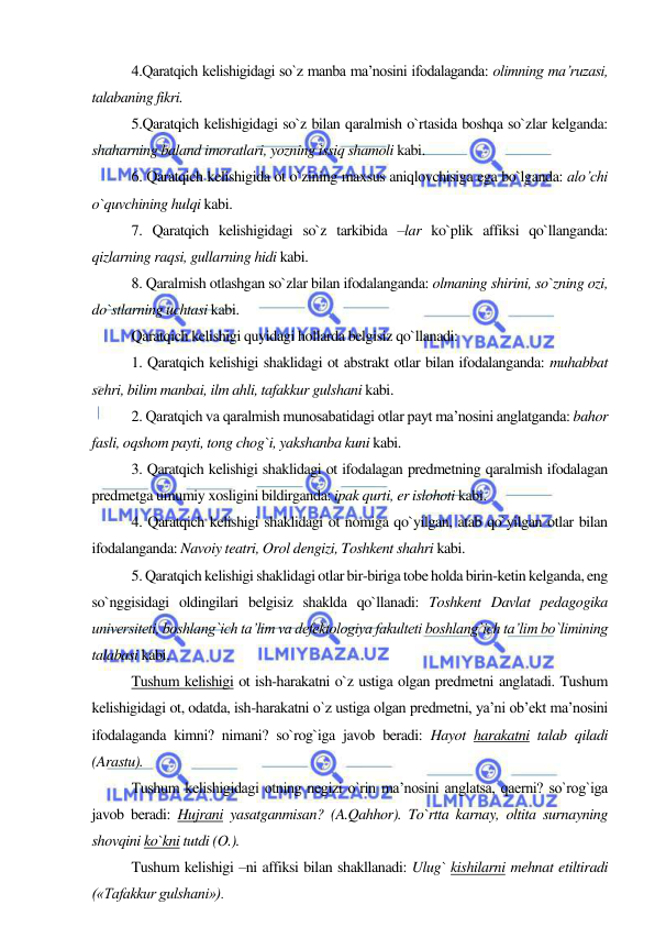  
 
4.Qaratqich kelishigidagi so`z manba ma’nosini ifodalaganda: olimning ma’ruzasi, 
talabaning fikri.  
5.Qaratqich kelishigidagi so`z bilan qaralmish o`rtasida boshqa so`zlar kelganda: 
shaharning baland imoratlari, yozning issiq shamoli kabi. 
6. Qaratqich kelishigida ot o`zining maxsus aniqlovchisiga ega bo`lganda: alo’chi 
o`quvchining hulqi kabi. 
7. Qaratqich kelishigidagi so`z tarkibida –lar ko`plik affiksi qo`llanganda: 
qizlarning raqsi, gullarning hidi kabi. 
8. Qaralmish otlashgan so`zlar bilan ifodalanganda: olmaning shirini, so`zning ozi, 
do`stlarning uchtasi kabi. 
Qaratqich kelishigi quyidagi hollarda belgisiz qo`llanadi: 
1. Qaratqich kelishigi shaklidagi ot abstrakt otlar bilan ifodalanganda: muhabbat 
sehri, bilim manbai, ilm ahli, tafakkur gulshani kabi. 
2. Qaratqich va qaralmish munosabatidagi otlar payt ma’nosini anglatganda: bahor 
fasli, oqshom payti, tong chog`i, yakshanba kuni kabi. 
3. Qaratqich kelishigi shaklidagi ot ifodalagan predmetning qaralmish ifodalagan 
predmetga umumiy xosligini bildirganda: ipak qurti, er islohoti kabi. 
4. Qaratqich kelishigi shaklidagi ot nomiga qo`yilgan, atab qo`yilgan otlar bilan 
ifodalanganda: Navoiy teatri, Orol dengizi, Toshkent shahri kabi. 
5. Qaratqich kelishigi shaklidagi otlar bir-biriga tobe holda birin-ketin kelganda, eng 
so`nggisidagi oldingilari belgisiz shaklda qo`llanadi: Toshkent Davlat pedagogika 
universiteti, boshlang`ich ta’lim va defektologiya fakulteti boshlang`ich ta’lim bo`limining 
talabasi kabi. 
Tushum kelishigi ot ish-harakatni o`z ustiga olgan predmetni anglatadi. Tushum 
kelishigidagi ot, odatda, ish-harakatni o`z ustiga olgan predmetni, ya’ni ob’ekt ma’nosini 
ifodalaganda kimni? nimani? so`rog`iga javob beradi: Hayot harakatni talab qiladi 
(Arastu). 
Tushum kelishigidagi otning negizi o`rin ma’nosini anglatsa, qaerni? so`rog`iga 
javob beradi: Hujrani yasatganmisan? (A.Qahhor). To`rtta karnay, oltita surnayning 
shovqini ko`kni tutdi (O.). 
Tushum kelishigi –ni affiksi bilan shakllanadi: Ulug` kishilarni mehnat etiltiradi 
(«Tafakkur gulshani»). 
