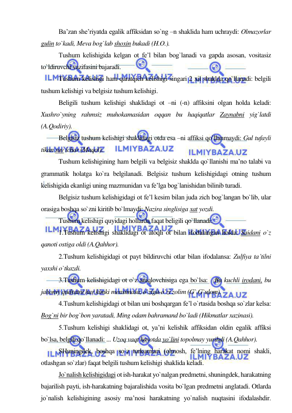  
 
Ba’zan she’riyatda egalik affiksidan so`ng –n shaklida ham uchraydi: Olmazorlar 
gulin to`kadi, Meva bog`lab shoxin bukadi (H.O.). 
Tushum kelishigida kelgan ot fe’l bilan bog`lanadi va gapda asosan, vositasiz 
to`ldiruvchi vazifasini bajaradi. 
Tushum kelishigi ham qaratqich kelishigi singari 2 xil shaklda qo`llanadi: belgili 
tushum kelishigi va belgisiz tushum kelishigi. 
Beligili tushum kelishigi shaklidagi ot –ni (-n) affiksini olgan holda keladi: 
Xushro`yning rahmsiz muhokamasidan oqqan bu haqiqatlar Zaynabni yig`latdi 
(A.Qodiriy). 
Belgisiz tushum kelishigi shaklidagi otda esa –ni affiksi qo`llanmaydi: Gul tufayli 
tikan suv ichar (Maqol). 
Tushum kelishigining ham belgili va belgisiz shaklda qo`llanishi ma’no talabi va 
grammatik holatga ko`ra belgilanadi. Belgisiz tushum kelishigidagi otning tushum 
kelishigida ekanligi uning mazmunidan va fe’lga bog`lanishidan bilinib turadi. 
Belgisiz tushum kelishigidagi ot fe’l kesim bilan juda zich bog`langan bo`lib, ular 
orasiga boshqa so`zni kiritib bo`lmaydi: Nazira singlisiga xat yozdi. 
Tushum kelishigi quyidagi hollarda faqat beligili qo`llanadi: 
1.Tushum kelishigi shaklidagi ot atoqli ot bilan ifodalangan holda: Saidani o`z 
qanoti ostiga oldi (A.Qahhor). 
2.Tushum kelishigidagi ot payt bildiruvchi otlar bilan ifodalansa: Zulfiya ta’tilni 
yaxshi o`tkazdi. 
3.Tushum kelishigidagi ot o`z aniqlovchisiga ega bo`lsa:   Bu kuchli irodani, bu 
jahoniy qudratni har kimki mensimasa, o`ziga-o`zi zolim (G`.G`ulom). 
4.Tushum kelishigidagi ot bilan uni boshqargan fe’l o`rtasida boshqa so`zlar kelsa: 
Bog`ni bir bog`bon yaratadi, Ming odam bahramand bo`ladi (Hikmatlar xazinasi). 
5.Tushum kelishigi shaklidagi ot, ya’ni kelishik affiksidan oldin egalik affiksi 
bo`lsa, belgili qo`llanadi: ... Uzoq vaqt hayotda yo`lini topolmay yuribdi (A.Qahhor). 
SHuningdek, boshqa so`z turkumlari (olmosh, fe’lning harakat nomi shakli, 
otlashgan so`zlar) faqat belgili tushum kelishigi shaklida keladi. 
Jo`nalish kelishigidagi ot ish-harakat yo`nalgan predmetni, shuningdek, harakatning 
bajarilish payti, ish-harakatning bajaralishida vosita bo`lgan predmetni anglatadi. Otlarda 
jo`nalish kelishigining asosiy ma’nosi harakatning yo`nalish nuqtasini ifodalashdir. 
