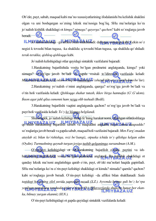  
 
Ob’ekt, payt, sabab, maqsad kabi ma’no xususiyatlarining ifodalanishi bu kelishik shaklini 
olgan va uni boshqargan so`zning leksik ma’nosiga bog`liq. SHu ma’nolariga ko`ra 
jo`nalish kishilik shaklidagi ot kimga? nimaga? qayerga? qachon? kabi so`roqlarga javob 
beradi. 
Jo`nalish kelishigi –ga affiksi bilan shakllanadi: daftarga, osmonga kabi. Lekin so`z 
negizi k tovushi bilan tugasa, -ka shaklida: q tovushi bilan tugasa, -qa shaklida qo`shiladi: 
terak-terakka, qishloq-qishloqqa kabi. 
Jo`nalish kelishigidagi otlar quyidagi sintaktik vazifalarni bajaradi: 
1.Harakatning bajarilishida vosita bo`lgan predmetni anglatganda, kimga? yoki 
nimaga? so`rog`iga javob bo`ladi va gapda vositali to`ldiruvchi vazifasida keladi: 
Mahmadona, valdirovchi odam ochiq bir maktubga o`xshaydi (Oz-oz o`rganib dono bo`lur). 
2.Harakatning yo`nalish o`rnini anglatganda, qaerga? so`rog`iga javob bo`ladi va 
o`rin holi vazifasida keladi: Qishloqqa shahar tutash, ikkov birga hamnafas (G`.G`ulom). 
Inson agar jahl qilsa osmonni ham yerga olib tushadi (Bedil). 
3.Harakatning bajarilishi vaqtini anglatganda qachon? so`rog`iga javob bo`ladi va 
payt holi vazifasida keladi: To`y ko`klamga belgilandi. 
Shuningdek, jo`nalish kelishigi shakli fe’lning harakat nomi, otlashgan sifatdoshlarga 
qo`shilib harakatning bajarilish sababi va maqsadini anglatib, nega? nima maqsadda? 
so`roqlariga javob beradi va gapda sabab, maqsad holi vazifasini bajaradi: Men Farg`onadan 
ataylab siz bilan ko`rishishga, rozi bo`lsangiz, otpuska ichida to`y qilishga kelgan edim 
(Oydin). Turmushning qaynab turgan joyiga tushib qolganimga xursandman (A.M.). 
O`rin-payt kelishigidagi ot ish-harakatning bajarilish o`rnini, paytini va ish-
harakatning bajarilishida vosita bo`lgan predmetni anglatadi. Bu kelishik shaklidagi ot 
qanday leksik ma’noni anglatishiga qarab o`rin, payt, ob’ekt ma’nolari haqida gapiriladi. 
SHu ma’nolariga ko`ra o`rin-payt kelishigi shaklidagi ot kimda? nimada? qaerda? qachon? 
kabi so`roqlarga javob beradi. O`rin-payt kelishigi –da affiksi bilan shakllanadi: Sada 
tagidagi hovuzning zilol suvida yaproqlar suzadi (S.Z.). Ayvonda bosma guli bo`z ko`rpa 
yopilgan pastakkina tanchada qizlar o`tiradi (O.). SHavvozlarda shuncha hunar bor ekan-
ku, bilmay yurgan ekanmiz (H.N.). 
O`rin-payt kelishigidagi ot gapda quyidagi sintaktik vazifalarda keladi: 
