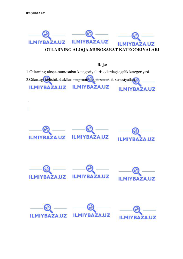 Ilmiybaza.uz 
 
 
 
 
 
OTLARNING ALOQA-MUNOSABAT KATEGORIYALARI 
 
Reja: 
1.Otlarning aloqa-munosabat kategoriyalari: otlardagi egalik kategoriyasi. 
2.Otlardagi kelishik shakllarining morfologik-sintaktik xususiyatlari. 
 
 
 
 
 
 
 
 
 
 
 
 
 
 
 
 
 
 
 
 
 
