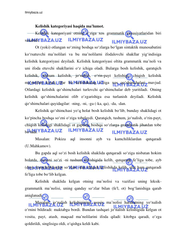 Ilmiybaza.uz 
 
 
Kelishik kategoriyasi haqida ma'lumot. 
Kelishik kategoriyasi otning o‘ziga xos grammatik xususiyatlaridan biri 
sanaladi. 
Ot (yoki) otlangan so‘zning boshqa so‘zlarga bo‘lgan sintaktik munosabatini 
ko‘rsatuvchi ma’nolilari va bu ma’nolilarni ifodalovchi shakllar yig‘indisiga 
kelishik kategoriyasi deyiladi. Kelishik kategoriyasi oltita grammatik ma’noli va 
uni ifoda etuvchi shakllarini o‘z ichiga oladi. Bularga bosh kelishik, qaratqich 
kelishik, tushum kelishik, jo‘nalish, o‘rin-payt kelishigi, chiqish kelishik 
ma’nolilari kiradi. Har bir kelishikning o‘ziga xos qo‘shimchalari mavjud. 
Otlardagi kelishik qo‘shimchalari turlovchi qo‘shimchalar deb yuritiladi. Otning 
kelishik qo‘shimchalarini olib o‘zgarishiga esa turlanish deyiladi. Kelishik 
qo‘shimchalari quyidagilar: -ning, -ni, -ga (-ka, qa), -da, -dan. 
Kelishik qo‘shimchasi yo‘q holat bosh kelishik bo‘lib, bunday shaklidagi ot 
ko‘pincha boshqa so‘zni o‘ziga tobelaydi. Qaratqich, tushum, jo‘nalish, o‘rin-payt, 
chiqish kelishigi shaklidagi ot gapdagi boshqa so‘zlarga grammatik jihatdan tobe 
bo‘ladi. 
Masalan: 
Pokiza 
aql 
insonni 
ayb 
va 
kamchiliklardan 
qutqaradi 
(U.Mahkamov). 
Bu gapda aql so‘zi bosh kelishik shaklida qutqaradi so‘ziga nisbatan hokim 
holatda, insonni so‘zi -ni tushum kelishigida kelib, qutqaradi fe’liga tobe, ayb 
(dan), kamchiliklardan so‘zlari -dan chiqish kelishikda kelib, ular ham qutqaradi 
fe'liga tobe bo‘lib kelgan. 
Kelishik shaklida kelgan otning ma’nolisi va vazifasi uning leksik-
grammatik ma’nolisi, uning qanday so‘zlar bilan (fe'l, ot) bog‘lanishiga qarab 
aniqlanadi. 
Masalan: jo‘nalish kelishigining asosiy ma’nolisi harakatning yo‘nalish 
o‘rnini bildiradi: maktabga bordi. Bundan tashqari jo‘nalish kelishigida kelgan ot 
vosita, payt, atash, maqsad ma’nolilarini ifoda qiladi: kitobga qaradi, o‘zga 
qoldirildi, singlisiga oldi, o‘qishga keldi kabi. 
