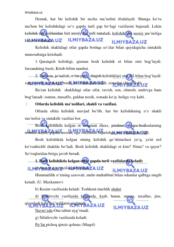 Ilmiybaza.uz 
 
Demak, har bir kelishik bir necha ma’nolini ifodalaydi. Shunga ko‘ra 
ma'lum bir kelishikdagi so‘z gapda turli gap bo‘lagi vazifasini bajaradi. Lekin 
kelishik ma’nolilaridan biri asosiy ma’noli sanaladi, kelishik shu asosiy ma’noliga 
ko‘ra nomlanadi. 
Kelishik shaklidagi otlar gapda boshqa so‘zlar bilan quyidagicha sintaktik 
munosabatga kirishadi: 
1. Qaratqich kelishigi, qisman bosh kelishik ot bilan otni bog‘laydi: 
farzandning baxti, Kitob-bilim manbai. 
2. Tushum, jo‘nalish, o‘rin-payt, chiqish kelishiklari otni fe'l bilan bog‘laydi: 
xatni yozdi, sayohatga bordi, ko‘chada duch keldi, xonadan chiqdi kabi. 
Ba'zan kelishik  shaklidagi otlar sifat, ravish, son, olmosh, undovga ham 
bog‘lanadi: osmon, musaffo, guldan nozik, xonada ko‘p, holiga voy kabi. 
Otlarda kelishik ma’nolilari, shakli va vazifasi. 
Otlarda oltita kelishik mavjud bo‘lib, har bir kelishikning o‘z shakli 
ma’nolisi va sintaktik vazifasi bor. 
Bosh kelishikda kelgan ot umuman shaxs, predmet, voqea-hodisalarning 
nomini ataydi, gapda, asosan, ega vazifasini bajarishga mos shaklda bo‘ladi. 
Bosh kelishikda kelgan otning kelishik qo‘shimchasi yo‘q, ya'ni nol 
ko‘rsatkichli shaklda bo‘ladi. Bosh kelishik shaklidagi ot kim? Nima? va qayer? 
So‘roqlaridan biriga javob beradi. 
1. Bosh kelishikda kelgan otlar gapda turli vazifalarda keladi: 
a) Asosan ega vazifasini bajaradi: 
Himmatlilik o‘zining saxovati, mehr-muhabbati bilan odamlar qalbiga singib 
ketadi. (U. Maxkamov) 
b) Kesim vazifasida keladi: Toshkent-tinchlik shahri 
d) Izohlovchi vazifasida kelganda, kasb, hunar, unvon, taxallus, jins, 
qiyoslash kabi ma’nolilarni anglatadi:  
Navro‘zda-Ona tabiat uyg‘onadi. 
g) Sifatlovchi vazifasida keladi:  
Po‘lat pichoq qinsiz qolmas (Maqol) 
