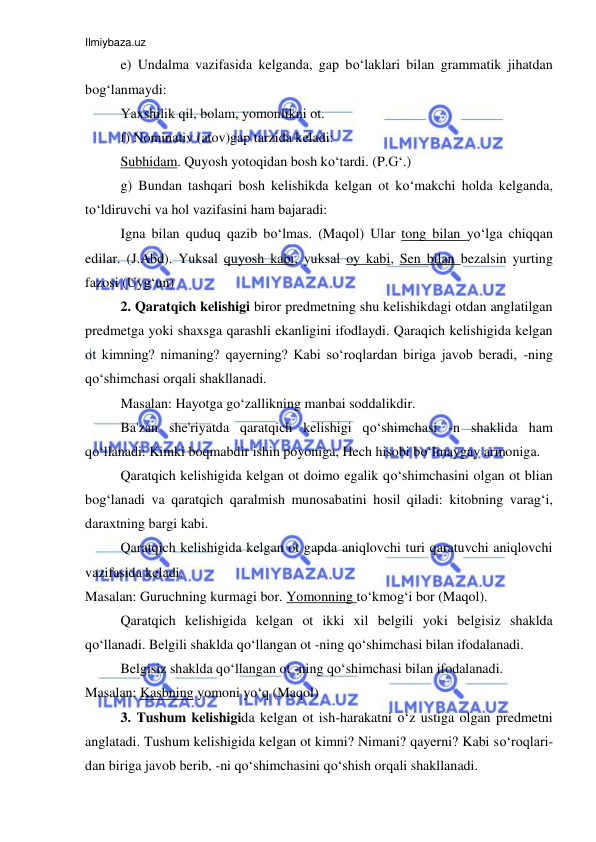 Ilmiybaza.uz 
 
e) Undalma vazifasida kelganda, gap bo‘laklari bilan grammatik jihatdan 
bog‘lanmaydi:  
Yaxshilik qil, bolam, yomonlikni ot. 
f) Nominativ (atov)gap tarzida keladi: 
Subhidam. Quyosh yotoqidan bosh ko‘tardi. (P.G‘.) 
g) Bundan tashqari bosh kelishikda kelgan ot ko‘makchi holda kelganda, 
to‘ldiruvchi va hol vazifasini ham bajaradi: 
Igna bilan quduq qazib bo‘lmas. (Maqol) Ular tong bilan yo‘lga chiqqan 
edilar. (J.Abd). Yuksal quyosh kabi, yuksal oy kabi, Sen bilan bezalsin yurting 
fazosi (Uyg‘un)  
2. Qaratqich kelishigi biror predmetning shu kelishikdagi otdan anglatilgan 
predmetga yoki shaxsga qarashli ekanligini ifodlaydi. Qaraqich kelishigida kelgan 
ot kimning? nimaning? qayerning? Kabi so‘roqlardan biriga javob beradi, -ning 
qo‘shimchasi orqali shakllanadi. 
Masalan: Hayotga go‘zallikning manbai soddalikdir. 
Ba'zan she'riyatda qaratqich kelishigi qo‘shimchasi -n shaklida ham 
qo‘llanadi: Kimki boqmabdir ishin poyoniga, Hech hisobi bo‘lmaygay armoniga. 
Qaratqich kelishigida kelgan ot doimo egalik qo‘shimchasini olgan ot blian 
bog‘lanadi va qaratqich qaralmish munosabatini hosil qiladi: kitobning varag‘i, 
daraxtning bargi kabi. 
Qaratqich kelishigida kelgan ot gapda aniqlovchi turi qaratuvchi aniqlovchi 
vazifasida keladi. 
Masalan: Guruchning kurmagi bor. Yomonning to‘kmog‘i bor (Maqol). 
Qaratqich kelishigida kelgan ot ikki xil belgili yoki belgisiz shaklda 
qo‘llanadi. Belgili shaklda qo‘llangan ot -ning qo‘shimchasi bilan ifodalanadi. 
Belgisiz shaklda qo‘llangan ot -ning qo‘shimchasi bilan ifodalanadi. 
Masalan: Kasbning yomoni yo‘q (Maqol) 
3. Tushum kelishigida kelgan ot ish-harakatni o‘z ustiga olgan predmetni 
anglatadi. Tushum kelishigida kelgan ot kimni? Nimani? qayerni? Kabi so‘roqlari-
dan biriga javob berib, -ni qo‘shimchasini qo‘shish orqali shakllanadi. 
