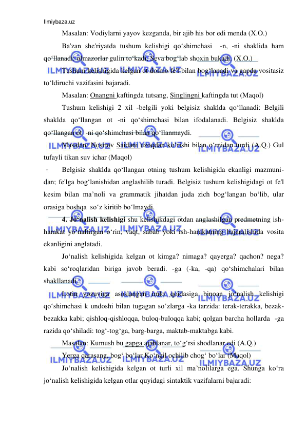 Ilmiybaza.uz 
 
Masalan: Vodiylarni yayov kezganda, bir ajib his bor edi menda (X.O.) 
Ba'zan she'riyatda tushum kelishigi qo‘shimchasi  -n, -ni shaklida ham 
qo‘llanadi: olmazorlar gulin to‘kadi, Seva bog‘lab shoxin bukadi. (X.O.) 
Tushum kelishigida kelgan ot doimo fe'l bilan bog‘lanadi va gapda vositasiz 
to‘ldiruchi vazifasini bajaradi. 
Masalan: Onangni kaftingda tutsang, Singlingni kaftingda tut (Maqol) 
Tushum kelishigi 2 xil -belgili yoki belgisiz shaklda qo‘llanadi: Belgili 
shaklda qo‘llangan ot -ni qo‘shimchasi bilan ifodalanadi. Belgisiz shaklda 
qo‘llangan ot  -ni qo‘shimchasi bilan qo‘llanmaydi. 
Masalan: Nosirov Saidani uzoqdan ko‘rishi bilan o‘rnidan turdi (A.Q.) Gul 
tufayli tikan suv ichar (Maqol) 
Belgisiz shaklda qo‘llangan otning tushum kelishigida ekanligi mazmuni-
dan; fe'lga bog‘lanishidan anglashilib turadi. Belgisiz tushum kelishigidagi ot fe'l 
kesim bilan ma’noli va grammatik jihatdan juda zich bog‘langan bo‘lib, ular 
orasiga boshqa  so‘z kiritib bo‘lmaydi. 
4. Jo‘nalish kelishigi shu kelishikdagi otdan anglashilgan predmetning ish-
harakat yo‘naltirgan o‘rin, vaqt, sabab yoki ish-harakatning bajaralishida vosita 
ekanligini anglatadi. 
Jo‘nalish kelishigida kelgan ot kimga? nimaga? qayerga? qachon? nega? 
kabi so‘roqlaridan biriga javob beradi. -ga (-ka, -qa) qo‘shimchalari bilan 
shakllanadi. 
Lotin yozuviga asoslangan imlo qoidasiga binoan jo‘nalish kelishigi 
qo‘shimchasi k undoshi bilan tugagan so‘zlarga -ka tarzida: terak-terakka, bezak-
bezakka kabi; qishloq-qishloqqa, buloq-buloqqa kabi; qolgan barcha hollarda  -ga 
razida qo‘shiladi: tog‘-tog‘ga, barg-barga, maktab-maktabga kabi. 
Masalan: Kumush bu gapga ajablanar, to‘g‘rsi shodlanar edi (A.Q.) 
Yerga qarasang, bog‘ bo‘lar Ko‘ngil ochilib chog‘ bo‘lar (Maqol) 
Jo‘nalish kelishigida kelgan ot turli xil ma’nolilarga ega. Shunga ko‘ra 
jo‘nalish kelishigida kelgan otlar quyidagi sintaktik vazifalarni bajaradi: 
