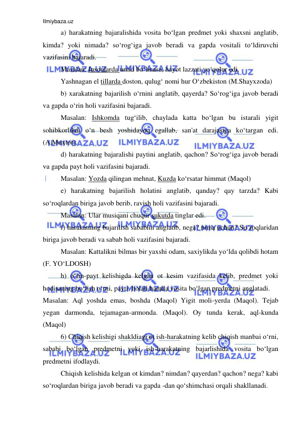 Ilmiybaza.uz 
 
a) harakatning bajaralishida vosita bo‘lgan predmet yoki shaxsni anglatib, 
kimda? yoki nimada? so‘rog‘iga javob beradi va gapda vositali to‘ldiruvchi 
vazifasini bajaradi. 
Masalan: Insonlarda umid bo‘lmasa, hayot lazzati yo‘qolur edi. 
Yashnagan el tillarda doston, qulug‘ nomi hur O‘zbekiston (M.Shayxzoda) 
b) xarakatning bajarilish o‘rnini anglatib, qayerda? So‘rog‘iga javob beradi 
va gapda o‘rin holi vazifasini bajaradi. 
Masalan: Ishkomda tug‘ilib, chaylada katta bo‘lgan bu istarali yigit 
sohibkorlikni o‘n besh yoshidayoq egallab, san'at darajasiga ko‘targan edi. 
(A.Muxtor). 
d) harakatning bajaralishi paytini anglatib, qachon? So‘rog‘iga javob beradi 
va gapda payt holi vazifasini bajaradi. 
Masalan: Yozda qilingan mehnat, Kuzda ko‘rsatar himmat (Maqol) 
e) harakatning bajarilish holatini anglatib, qanday? qay tarzda? Kabi 
so‘roqlardan biriga javob berib, ravish holi vazifasini bajaradi. 
Masalan: Ular musiqani chuqur sukutda tinglar edi. 
f) harakatning bajarilish sababini anglatib, nega? nima uchun? So‘roqlaridan 
biriga javob beradi va sabab holi vazifasini bajaradi.  
Masalan: Kattalikni bilmas bir yaxshi odam, saxiylikda yo‘lda qolibdi hotam 
(F. YO‘LDOSH) 
h) o‘rin-payt kelishigda kelgan ot kesim vazifasida kelib, predmet yoki 
hodisaning bo‘lish o‘rni, payti, holati hamda vosita bo‘lgan predmetni anglatadi. 
Masalan: Aql yoshda emas, boshda (Maqol) Yigit moli-yerda (Maqol). Tejab 
yegan darmonda, tejamagan-armonda. (Maqol). Oy tunda kerak, aql-kunda 
(Maqol) 
6) Chiqish kelishigi shakldiagi ot ish-harakatning kelib chiqish manbai o‘rni, 
sababi bo‘lgan predmetni yoki ish-harakatning bajarlishida vosita bo‘lgan 
predmetni ifodlaydi. 
Chiqish kelishida kelgan ot kimdan? nimdan? qayerdan? qachon? nega? kabi 
so‘roqlardan biriga javob beradi va gapda -dan qo‘shimchasi orqali shakllanadi. 
