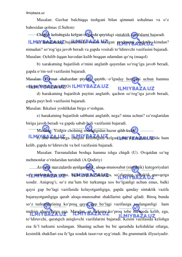 Ilmiybaza.uz 
 
Masalan: Gavhar balchiqqa tushgani bilan qimmati ushalmas va o‘z 
bahosidan qolmas (I.Sulton) 
Chiqish kelishigida kelgan ot gapda quyidagi sintaktik vazifalarni bajaradi. 
a) harakatning bajarilishida vosita bo‘lgan predmetni anglatib, kimdan? 
nimadan? so‘rog‘iga javob beradi va gapda vositali to‘ldiruvchi vazifasini bajaradi. 
Masalan: Ochilib ёqqan havodan kulib boqqan odamdan qo‘rq (maqol) 
b) xarakatning bajarilish o‘rnini anglatib qayerdan so‘rog‘iga javob beradi, 
gapda o‘rin-xol vazifasini bajaradi. 
Masalan: Yormat shahardan piyoda qaytib, o‘lguday horigani uchun hamma 
otlarga Yo‘lchi qaradi (O) 
d) harakatning bajarilish paytini anglatib, qachon so‘rog‘iga javob beradi, 
gapda payt holi vazifasini bajaradi. 
Masalan: Ikkalasi yoshlikdan birga o‘sishgan. 
e) harakatning bajarilish sabbaini anglatib, nega? nima uchun? so‘roqlaridan 
biriga javob beradi va gapda sabab holi vazifasini bajaradi. 
Masalan: Yodgor cholning soddaligidan huzur qilib kuldi. 
f) Shu bilan birga chiqish kelishigida kelgan otlar ko‘makchi holda ham 
kelib, gapda to‘ldiruvchi va hol vazifasini bajaradi. 
Masalan: Tursunalidan boshqa hamma ishga chiqdi (U). Ovqatdan so‘ng 
mehmonlar o‘rinlaridan turishdi (A.Qodiriy) 
Avvalgi mavzularda aytilganidеk, alоqa-munоsabat (sintaktik) katеgоriyalari 
so‘z turkumlariga emas, balki gap bo‘laklariga, so‘zlarning sintaktik mavqеiga 
хоsdir. Aniqrоg‘i, so‘z ma’lum bir turkumga хоs bo‘lganligi uchun emas, balki 
qaysi gap bo‘lagi vazifasida kеlayotganligiga, gapda qanday sintaktik vazifa 
bajarayotganligiga qarab alоqa-munоsabat shakllarini qabul qiladi. Birоq bunda 
so‘z turkumlarining ko‘prоq qaysi gap bo‘lagi vazifasiga хоslanganligi  ham 
muhim ahamiyatga ega. Masalan, оt turkumi ko‘prоq tоbе mavqеda kеlib, ega, 
to‘ldiruvchi, qaratqich aniqlоvchi vazifalarini bajaradi. Kеsim vazifasida kеlishga 
esa fе’l turkumi хоslangan. Shuning uchun bu bir qarashda kеlishiklar оtlarga, 
kеsimlik shakllari esa fе’lga хоsdеk tasavvur uyg‘оtadi. Bu grammatik illyuziyadir. 
