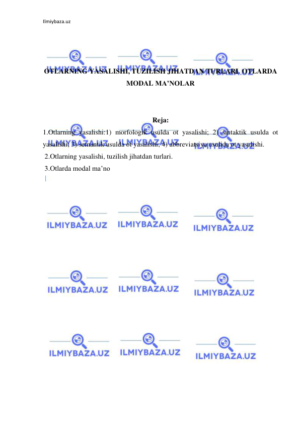 Ilmiybaza.uz 
 
 
 
 
OTLARNING YASALISHI, TUZILISH JIHATDAN TURLARI. OTLARDA 
MODAL MA’NOLAR 
 
 
Reja: 
1.Otlarning yasalishi:1) morfologik usulda ot yasalishi; 2) sintaktik usulda ot 
yasalishi; 3) semantik usulda ot yasalishi; 4) abbreviatsiya usulida ot yasalishi.  
 2.Otlarning yasalishi, tuzilish jihatdan turlari.  
 3.Otlarda modal ma’no 
 
 
 
 
 
 
 
 
 
 
 
 
 
 
 
 
 
 
