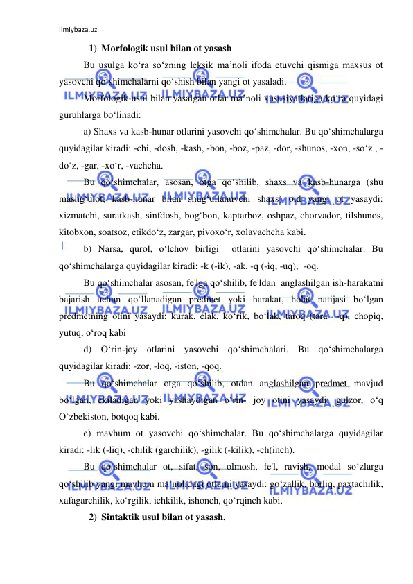 Ilmiybaza.uz 
 
1) Morfologik usul bilan ot yasash 
Bu usulga ko‘ra so‘zning leksik ma’noli ifoda etuvchi qismiga maxsus ot 
yasovchi qo‘shimchalarni qo‘shish bilan yangi ot yasaladi. 
Morfologik usul bilan yasalgan otlar ma’noli xususiyatlariga ko‘ra quyidagi 
guruhlarga bo‘linadi: 
a) Shaxs va kasb-hunar otlarini yasovchi qo‘shimchalar. Bu qo‘shimchalarga 
quyidagilar kiradi: -chi, -dosh, -kash, -bon, -boz, -paz, -dor, -shunos, -xon, -so‘z , -
do‘z, -gar, -xo‘r, -vachcha. 
Bu qo‘shimchalar, asosan, otga qo‘shilib, shaxs va kasb-hunarga (shu 
mashg‘ulot, kasb-hunar bilan shug‘ullanuvchi shaxs) oid yangi ot yasaydi: 
xizmatchi, suratkash, sinfdosh, bog‘bon, kaptarboz, oshpaz, chorvador, tilshunos, 
kitobxon, soatsoz, etikdo‘z, zargar, pivoxo‘r, xolavachcha kabi. 
b) Narsa, qurol, o‘lchov birligi  otlarini yasovchi qo‘shimchalar. Bu 
qo‘shimchalarga quyidagilar kiradi: -k (-ik), -ak, -q (-iq, -uq),  -oq. 
Bu qo‘shimchalar asosan, fe'lga qo‘shilib, fe'ldan  anglashilgan ish-harakatni 
bajarish uchun qo‘llanadigan predmet yoki harakat, holat natijasi bo‘lgan 
predmetning otini yasaydi: kurak, elak, ko‘rik, bo‘lak, taroq (tara  -q), chopiq, 
yutuq, o‘roq kabi 
d) O‘rin-joy otlarini yasovchi qo‘shimchalari. Bu qo‘shimchalarga 
quyidagilar kiradi: -zor, -loq, -iston, -qoq. 
Bu qo‘shimchalar otga qo‘shilib, otdan anglashilgan predmet mavjud 
bo‘lgan, ekiladigan yoki yashaydigan o‘rin- joy otini yasaydi: gulzor, o‘q 
O‘zbekiston, botqoq kabi. 
e) mavhum ot yasovchi qo‘shimchalar. Bu qo‘shimchalarga quyidagilar 
kiradi: -lik (-liq), -chilik (garchilik), -gilik (-kilik), -ch(inch). 
Bu qo‘shimchalar ot, sifat, son, olmosh, fe'l, ravish, modal so‘zlarga 
qo‘shilib yangi mavhum ma’nolidagi otlarni yasaydi: go‘zallik, borliq, paxtachilik, 
xafagarchilik, ko‘rgilik, ichkilik, ishonch, qo‘rqinch kabi. 
2) Sintaktik usul bilan ot yasash. 
