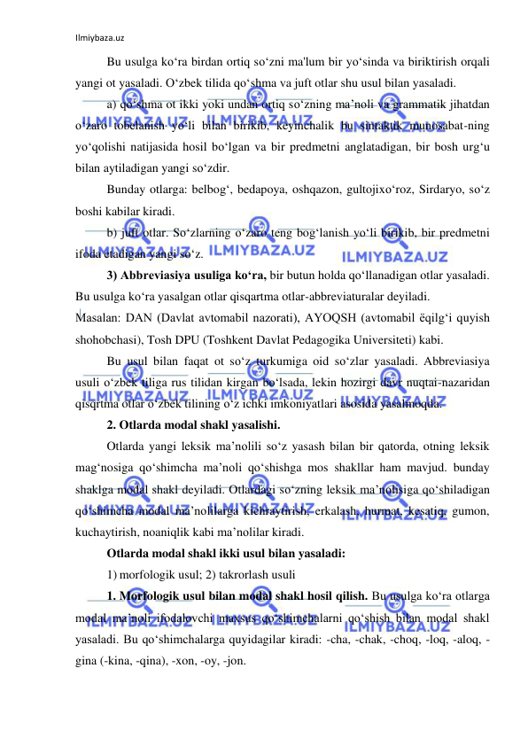 Ilmiybaza.uz 
 
Bu usulga ko‘ra birdan ortiq so‘zni ma'lum bir yo‘sinda va biriktirish orqali 
yangi ot yasaladi. O‘zbek tilida qo‘shma va juft otlar shu usul bilan yasaladi. 
a) qo‘shma ot ikki yoki undan ortiq so‘zning ma’noli va grammatik jihatdan 
o‘zaro tobelanish yo‘li bilan birikib, keyinchalik bu sintaktik munosabat-ning 
yo‘qolishi natijasida hosil bo‘lgan va bir predmetni anglatadigan, bir bosh urg‘u 
bilan aytiladigan yangi so‘zdir. 
Bunday otlarga: belbog‘, bedapoya, oshqazon, gultojixo‘roz, Sirdaryo, so‘z 
boshi kabilar kiradi. 
b) juft otlar. So‘zlarning o‘zaro teng bog‘lanish yo‘li birikib, bir predmetni 
ifoda etadigan yangi so‘z. 
3) Abbreviasiya usuliga ko‘ra, bir butun holda qo‘llanadigan otlar yasaladi. 
Bu usulga ko‘ra yasalgan otlar qisqartma otlar-abbreviaturalar deyiladi. 
Masalan: DAN (Davlat avtomabil nazorati), AYOQSH (avtomabil ёqilg‘i quyish 
shohobchasi), Tosh DPU (Toshkent Davlat Pedagogika Universiteti) kabi. 
Bu usul bilan faqat ot so‘z turkumiga oid so‘zlar yasaladi. Abbreviasiya 
usuli o‘zbek tiliga rus tilidan kirgan bo‘lsada, lekin hozirgi davr nuqtai-nazaridan 
qisqrtma otlar o‘zbek tilining o‘z ichki imkoniyatlari asosida yasalmoqda. 
2. Otlarda modal shakl yasalishi. 
Otlarda yangi leksik ma’nolili so‘z yasash bilan bir qatorda, otning leksik 
mag‘nosiga qo‘shimcha ma’noli qo‘shishga mos shakllar ham mavjud. bunday 
shaklga modal shakl deyiladi. Otlardagi so‘zning leksik ma’nolisiga qo‘shiladigan 
qo‘shimcha modal ma’nolilarga kichraytirish, erkalash, hurmat, kesatiq, gumon, 
kuchaytirish, noaniqlik kabi ma’nolilar kiradi. 
Otlarda modal shakl ikki usul bilan yasaladi: 
1) morfologik usul; 2) takrorlash usuli 
1. Morfologik usul bilan modal shakl hosil qilish. Bu usulga ko‘ra otlarga 
modal ma’noli ifodalovchi maxsus qo‘shimchalarni qo‘shish bilan modal shakl 
yasaladi. Bu qo‘shimchalarga quyidagilar kiradi: -cha, -chak, -choq, -loq, -aloq, -
gina (-kina, -qina), -xon, -oy, -jon. 
