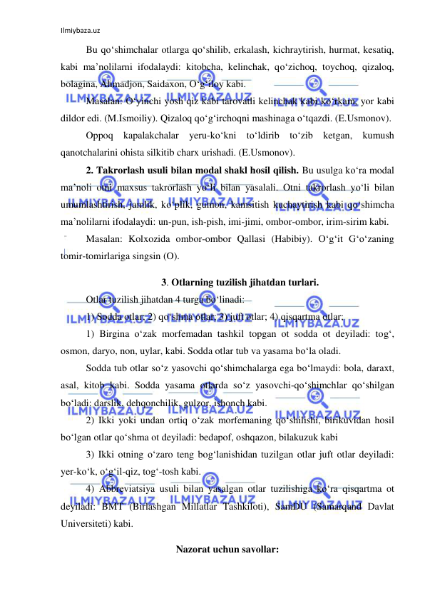 Ilmiybaza.uz 
 
Bu qo‘shimchalar otlarga qo‘shilib, erkalash, kichraytirish, hurmat, kesatiq, 
kabi ma’nolilarni ifodalaydi: kitobcha, kelinchak, qo‘zichoq, toychoq, qizaloq, 
bolagina, Ahmadjon, Saidaxon, O‘g‘iloy kabi. 
Masalan: O‘yinchi yosh qiz kabi tarovatli kelinchak kabi ko‘rkam, yor kabi 
dildor edi. (M.Ismoiliy). Qizaloq qo‘g‘irchoqni mashinaga o‘tqazdi. (E.Usmonov). 
Oppoq kapalakchalar yeru-ko‘kni to‘ldirib to‘zib ketgan, kumush 
qanotchalarini ohista silkitib charx urishadi. (E.Usmonov). 
2. Takrorlash usuli bilan modal shakl hosil qilish. Bu usulga ko‘ra modal 
ma’noli otni maxsus takrorlash yo‘li bilan yasalali. Otni takrorlash yo‘li bilan 
umumlashtirish, jamlik, ko‘plik, gumon, kamsitish kuchaytirish kabi qo‘shimcha 
ma’nolilarni ifodalaydi: un-pun, ish-pish, imi-jimi, ombor-ombor, irim-sirim kabi. 
Masalan: Kolxozida ombor-ombor Qallasi (Habibiy). O‘g‘it G‘o‘zaning 
tomir-tomirlariga singsin (O). 
3. Otlarning tuzilish jihatdan turlari. 
Otlar tuzilish jihatdan 4 turga bo‘linadi: 
1) Sodda otlar; 2) qo‘shma otlar; 3) juft otlar; 4) qisqartma otlar; 
1) Birgina o‘zak morfemadan tashkil topgan ot sodda ot deyiladi: tog‘, 
osmon, daryo, non, uylar, kabi. Sodda otlar tub va yasama bo‘la oladi.  
Sodda tub otlar so‘z yasovchi qo‘shimchalarga ega bo‘lmaydi: bola, daraxt, 
asal, kitob kabi. Sodda yasama otlarda so‘z yasovchi-qo‘shimchlar qo‘shilgan 
bo‘ladi: darslik, dehqonchilik, gulzor, ishonch kabi. 
2) Ikki yoki undan ortiq o‘zak morfemaning qo‘shilishi, birikuvidan hosil 
bo‘lgan otlar qo‘shma ot deyiladi: bedapof, oshqazon, bilakuzuk kabi 
3) Ikki otning o‘zaro teng bog‘lanishidan tuzilgan otlar juft otlar deyiladi: 
yer-ko‘k, o‘g‘il-qiz, tog‘-tosh kabi. 
4) Abbreviatsiya usuli bilan yasalgan otlar tuzilishiga ko‘ra qisqartma ot 
deyiladi: BMT (Birlashgan Millatlar Tashkiloti), SamDU (Samarqand Davlat 
Universiteti) kabi. 
Nazorat uchun savollar: 
