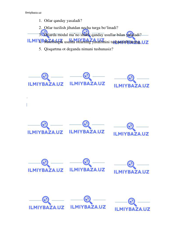 Ilmiybaza.uz 
 
1. Otlar qanday yasaladi? 
2. Otlar tuzilish jihatdan necha turga bo‘linadi? 
3. Otlarda modal ma’no shakli qanday usullar bilan yasaladi? 
4. Morfologik usulda otlarning yasalishini tushuntirib bering. 
5. Qisqartma ot deganda nimani tushunasiz? 
