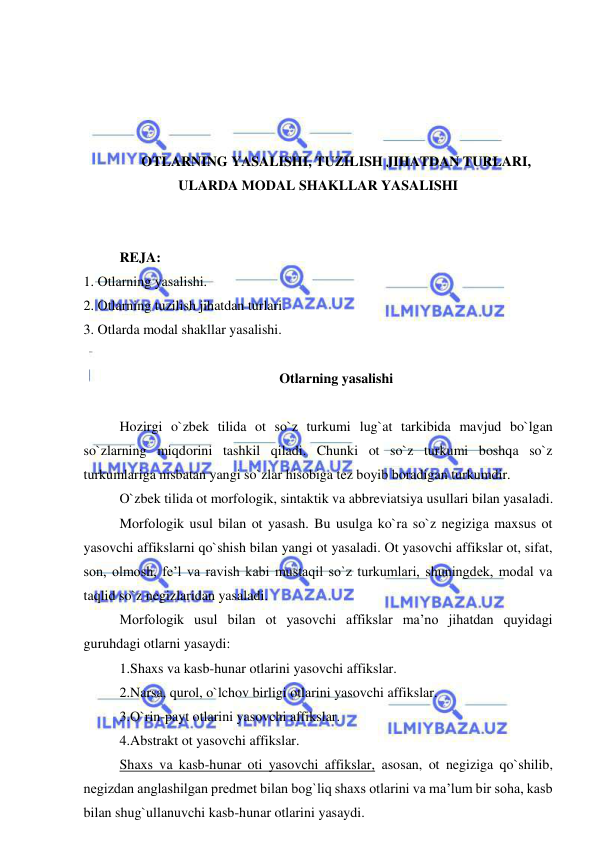  
 
 
 
 
 
OTLARNING YASALISHI, TUZILISH JIHATDAN TURLARI, 
ULARDA MODAL SHAKLLAR YASALISHI 
 
 
REJA: 
1. Otlarning yasalishi. 
2. Otlarning tuzilish jihatdan turlari. 
3. Otlarda modal shakllar yasalishi. 
 
Otlarning yasalishi 
 
Hozirgi o`zbek tilida ot so`z turkumi lug`at tarkibida mavjud bo`lgan 
so`zlarning miqdorini tashkil qiladi. Chunki ot so`z turkumi boshqa so`z 
turkumlariga nisbatan yangi so`zlar hisobiga tez boyib boradigan turkumdir. 
O`zbek tilida ot morfologik, sintaktik va abbreviatsiya usullari bilan yasaladi. 
Morfologik usul bilan ot yasash. Bu usulga ko`ra so`z negiziga maxsus ot 
yasovchi affikslarni qo`shish bilan yangi ot yasaladi. Ot yasovchi affikslar ot, sifat, 
son, olmosh, fe’l va ravish kabi mustaqil so`z turkumlari, shuningdek, modal va 
taqlid so`z negizlaridan yasaladi. 
Morfologik usul bilan ot yasovchi affikslar ma’no jihatdan quyidagi 
guruhdagi otlarni yasaydi: 
1.Shaxs va kasb-hunar otlarini yasovchi affikslar. 
2.Narsa, qurol, o`lchov birligi otlarini yasovchi affikslar. 
3.O`rin-payt otlarini yasovchi affikslar. 
4.Abstrakt ot yasovchi affikslar. 
Shaxs va kasb-hunar oti yasovchi affikslar, asosan, ot negiziga qo`shilib, 
negizdan anglashilgan predmet bilan bog`liq shaxs otlarini va ma’lum bir soha, kasb 
bilan shug`ullanuvchi kasb-hunar otlarini yasaydi. 
