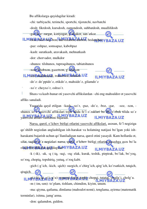  
 
Bu affikslarga quyidagilar kiradi: 
-chi: tarbiyachi, terimchi, sportchi, tijoratchi, navbatchi 
-dosh: fikrdosh, kursdosh, zamondosh, suhbatdosh, muallifdosh 
-gar,-kor: zargar, kimyogar, g`allakor, san’atkor 
-bon:,-boz: bog`bon, darvozabon, darboz, bedanaboz 
-paz: oshpaz, somsapaz, kabobpaz 
-kash: suratkash, aravakash, mehnatkash 
-dor: chorvador, mulkdor 
-shunos: tilshunos, tuproqshunos, tabiatshunos 
-xon: kitobxon, gazetxon, g`azalxon 
-soz: mashinasoz, traktorsoz, soatsoz 
-do`z: do`ppido`z, etikdo`z, mahsido`z, gilamdo`z 
-xo`r: choyxo`r, oshxo`r. 
Shaxs va kasb-hunar oti yasovchi affikslardan –chi eng mahsuldor ot yasovchi 
affiks sanaladi. 
Yuqorida qayd etilgan –kash, -xo`r, -paz, -do`z, -boz, -gar,   -soz, -xon, -
shunos so`z yasovchi affikslari tojik tilida fe’l o`zaklari bo`lib, o`zbek tilida so`z 
yasovchi affiks vazifasini bajaradi. 
Narsa, qurol, o`lchov birligi otlarini yasovchi affikslari, asosan, fe’l negiziga 
qo`shilib negizdan anglashilgan ish-harakat va holatning natijasi bo`lgan yoki ish-
harakatni bajarish uchun qo`llaniladigan narsa, qurol otini yasaydi. Kam hollarda ot, 
sifat, taqlid so`z negizlari narsa, qurol, o`lchov birligi otlarini yasashga asos bo`la 
oladi. Bu affikslar quyidagilar: 
-k (-ik), -ak, -q (-iq, -uq), -oq: elak, kurak, teshik, pirpirak, bo`lak, bo`yoq, 
so`roq, chopiq, topshiriq, yutuq, o`roq kabi. 
-gich (-g`ich, -kich, -qich): suzgich, o`chirg`ich, qirg`ich, ko`rsatkich, tutqich, 
qisqich. 
-gi (-ki,-qi,-g`i,-g`u): supurgi, kulgi, tepki, chopqi, tutatqi, yoqilg`i, cholg`u. 
-m (-im,-um): to`plam, tishlam, chimdim, kiyim, unum. 
-ma: qiyma, qatlama, dimlama (mahsulot nomi), tenglama, ayirma (matematik 
terminlar), isitma, jamg`arma. 
-don: qalamdon, guldon. 
