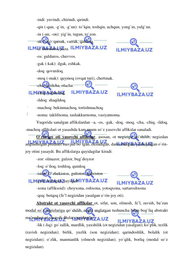  
 
-indi: yuvindi, chirindi, qirindi. 
-qin (-qun, -g`in, -g`un): to`lqin, toshqin, uchqun, yong`in, yulg`un. 
-in (-un, -on): yig`in, tugun, to`zon. 
-ak (-oq): qarsak, varrak, qaltiroq. 
-a: sharshara, jizza. 
-os: gulduros, chuvvos. 
-gak (-kak): ilgak, eshkak. 
-doq: qovurdoq. 
-moq (-mak): quymoq (ovqat turi), chertmak. 
-cha: qizilcha, olacha. 
-chiq: yopinchiq. 
-ildoq: shaqildoq. 
-machoq: bekinmachoq, tortishmachoq. 
-noma: taklifnoma, tashakkurnoma, vasiyatnoma. 
Yuqorida sanalgan affikslardan –a, -os, -gak, -doq, -moq, -cha, -chiq, -ildoq, 
-machoq affikslari ot yasashda kam unum so`z yasovchi affikslar sanaladi. 
O`rin-joy oti yasovchi affikslar, asosan, ot negiziga qo`shilib, negizdan 
anglashilgan predmet mavjud bo`lgan, ekiladigan, dam oladigan, yashaydigan o`rin-
joy otini yasaydi. Bu affikslarga quyidagilar kiradi: 
-zor: olmazor, gulzor, bug`doyzor 
-loq: o`tloq, toshloq, qumloq 
-iston: O`zbekiston, guliston, qabriston 
-goh: oromgoh, sayilgoh 
-xona (affiksoid): choyxona, oshxona, yotoqxona, sartaroshxona 
-qoq: botqoq (fe’l negizidan yasalgan o`rin-joy oti). 
Abstrakt ot yasovchi affikslar ot, sifat, son, olmosh, fe’l, ravish, ba’zan 
modal so`z negizlariga qo`shilib, negiz anglatgan tushuncha bilan bog`liq abstrakt 
ma’nodagi ot yasaydi. Bular quyidagilar: 
-lik (-liq): go`zallik, mardlik, yaxshilik (ot negizidan yasalgan); ko`plik, tezlik 
(ravish negizidan); birlik, yuzlik (son negizidan); qarindoshlik, bolalik (ot 
negizidan); o`zlik, manmanlik (olmosh negizidan); yo`qlik, borliq (modal so`z 
negizidan). 
