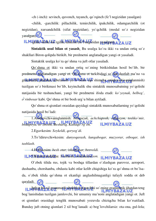  
 
-ch (-inch): sevinch, quvonch, tayanch, qo`rqinch (fe’l negizidan yasalgan) 
-chilik, -garchilik: pillachilik, temirchilik, ipakchilik, odamgarchilik (ot 
negizidan), xursandchilik (sifat negizidan), yo`qchilik (modal so`z negizidan 
yasalgan). 
-gilik, -kilik: ko`rgilik, ichkilik (fe’l negizidan yasalgan). 
Sintaktik usul bilan ot yasash. Bu usulga ko`ra ikki va undan ortiq so`z 
shakllari Biron qolipda birikib, bir predmetni anglatadigan yangi ot yasaladi. 
Sintaktik usulga ko`ra qo`shma va juft otlar yasaladi. 
Qo`shma ot ikki va undan ortiq so`zning birikishidan hosil bo`lib, bir 
predmetni anglatadigan yangi ot. Qo`shma ot tarkibidagi so`zlar dastlab ma’no va 
grammatik jihatdan tobelanish yo`li bilan (qo`shimcha aniqlovchi+aniqlanmish) 
tuzilgan so`z birikmasi bo`lib, keyinchalik shu sintaktik munosabatning yo`qolishi 
natijasida bir tushunchani, yangi bir predmetni ifoda etadi: ko`zoynak, belbog`, 
o`rinbosar kabi. Qo`shma ot bir bosh urg`u bilan aytiladi. 
Qo`shma ot qismlari orasidan quyidagi sintaktik munosabatlarning yo`qolishi 
natijasida hosil bo`ladi: 
1.Aniqlovchi+aniqlanmish: bilaguzuk, achchiqtosh, oshqozon, toshko`mir, 
bedapoya, so`zboshi, Beshariq, Kattaqo`rg`on. 
2.Ega+kesim: Soykeldi, qoryog`di. 
3.To`ldiruvchi+kesim: dunyoqarash, kungaboqar, muzyorar, otboqar, ish 
tashlash. 
4.Hol+kesim: besh otar, iskabtopar, bosvoldi. 
5.Kesim+undalma: Yoriltosh, ochildasturxon. 
O`zbek tilida rus, tojik va boshqa tillardan o`zlashgan parovoz, aeroport, 
dushanba, chorshanba, obdasta kabi otlar kelib chiqishiga ko`ra qo`shma ot bo`lsa-
da, o`zbek tilida qo`shma ot ekanligi anglashilmaganligi tufayli sodda ot deb 
qaraladi. 
Juft ot bir xil grammatik shaklda kelgan ikki so`zning grammatik jihatdan teng 
bog`lanishidan tuzilgan jamlovchi, bir umumiy ma’noni anglatadigan yangi ot. Juft 
ot qismlari orasidagi tenglik munosabati yozuvda chiziqcha bilan ko`rsatiladi. 
Bunday juft otning qismlari 2 xil bog`lanadi: a) bog`lovchilarsiz: ota-ona, gul-lola; 
