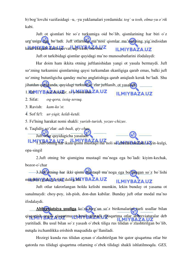  
 
b) bog`lovchi vazifasidagi –u, -yu yuklamalari yordamida: tog`-u tosh, olma-yu o`rik 
kabi. 
Juft ot qismlari bir so`z turkumiga oid bo`lib, qismlarining har biri o`z 
urg`usiga ega bo`ladi. Juft otlarning ma’nosi qismlar ma’nosining yig`indisidan 
kelib chiqadi: kuch-quvvat, aql-xush, ota-ona. 
Juft ot tarkibidagi qismlar quyidagi ma’no munosabatlarini ifodalaydi: 
Har doim ham ikkita otning juftlanishidan yangi ot yasala bеrmaydi. Juft 
so‘zning turkumini qismlarning qaysi turkumdan ekanligiga qarab emas, balki juft 
so‘zning butunligicha qanday ma'no anglatishiga qarab aniqlash kеrak bo‘ladi. Shu 
jihatdan qaraganda, quyidagi turkum so‘zlar juftlanib, ot yasaladi: 
1. Ot:  
yor-birodar, to‘y-tomosha. 
2. Sifat:  
oq-qora, issiq-sovuq. 
3. Ravish:  kam-ko‘st. 
4. Sof fе'l:  ur-yiqit, kеldi-kеtdi. 
5. Fе'lning harakat nomi shakli: yurish-turish, yozuv-chizuv. 
6. Taqlidiy so‘zlar: adi-badi, qiy-chuv. 
Juft otlar quyidagicha yasaladi: 
1.Juft otning har ikala qismi mustaqil ma’noli so`zlardan tuziladi: o`yin-kulgi, 
opa-singil 
2.Juft otning bir qismigina mustaqil ma’noga ega bo`ladi: kiyim-kechak, 
bozor-o`char 
3.Juft otning har ikki qismi mustaqil ma’noga ega bo`lmagan so`z bo`lishi 
mumkin: g`ala-g`ovur, dali-g`uli. 
Juft otlar takrorlangan holda kelishi mumkin, lekin bunday ot yasama ot 
sanalmaydi: choy-poy, ish-pish, don-dun kabilar. Bunday juft otlar modal ma’no 
ifodalaydi. 
Abbreviatsiya usuliga ko`ra turg`un so`z birikmalarini turli usullar bilan 
qisqartish orqali qisqartma ot hosil qilinadi. Qisqartma otlar abbreviaturalar deb 
yuritiladi. Bu usul bilan so`z yasash o`zbek tiliga rus tilidan o`zlashtirilgan bo`lib, 
nutqda ixchamlikka erishish maqsadida qo`llaniladi. 
Hozirgi kunda rus tilidan aynan o`zlashtirilgan bir qator qisqartma otlar bir 
qatorda rus tilidagi qisqartma otlarning o`zbek tilidagi shakli ishlatilmoqda. GES, 
