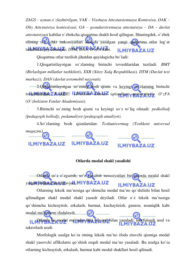  
 
ZAGS – aynan o`zlashtirilgan, VAK – Visshaya Attestatsionnaya Komissiya, OAK – 
Oliy Attestatsiya komissiyasi, GA – gosudarstvennaya attestatsiya – DA – davlat 
attestatsiyasi kabilar o`zbekcha qisqartma shakli hosil qilingan. Shuningdek, o`zbek 
tilining o`z ichki imkoniyatlari asosida yasalgan yangi qisqartma otlar lug`at 
tarkibidan joy olmoqda: DTM, DAN, O`zFA kabi. 
Qisqartma otlar tuzilish jihatdan quyidagicha bo`ladi: 
1.Qisqartirilayotgan so`zlarning birinchi tovushlaridan tuziladi: BMT 
(Birlashgan millatlar tashkiloti), XXR (Xitoy Xalq Respublikasi), DTM (Davlat test 
markazi); DAN (davlat avtomobil nazorati). 
2.Qisqartirilayotgan so`zning bosh qismi va keyingi so`zlarning birinchi 
tovushlaridan: ToshDIU (Toshkent Davlat iqtisodiyot universiteti), O`zFA 
(O`zbekiston Fanlar Akademiyasi). 
3.Birinchi so`zning bosh qismi va keyingi so`z to`liq olinadi: pedkolledj 
(pedagogik kolledj), pedamaliyot (pedagogik amaliyot). 
4.So`zlarning bosh qismlaridan: Toshunivermag (Toshkent universal 
magazini), ... 
 
 
 
Otlarda modal shakl yasalishi 
 
Otlarda so`z o`zgarish, so`z yasalish xususiyatlari bir qatorda modal shakl 
yasash hodisasi ham mavjud. 
Otlarning leksik ma’nosiga qo`shimcha modal ma’no qo`shilishi bilan hosil 
qilinadigan shakl modal shakl yasash deyiladi. Otlar o`z leksik ma’nosiga 
qo`shimcha kichraytish, erkalash, hurmat, kuchaytirish, gumon, noaniqlik kabi 
modal ma’nolarni ifodalaydi. 
Otlarda bu modal ma’nolar ikki xil usul bilan yasaladi: morfologik usul va 
takrorlash usuli. 
Morfologik usulga ko`ra otning leksik ma’no ifoda etuvchi qismiga modal 
shakl yasovchi affikslarni qo`shish orqali modal ma’no yasaladi. Bu usulga ko`ra 
otlarning kichraytish, erkalash, hurmat kabi modal shakllari hosil qilinadi. 
