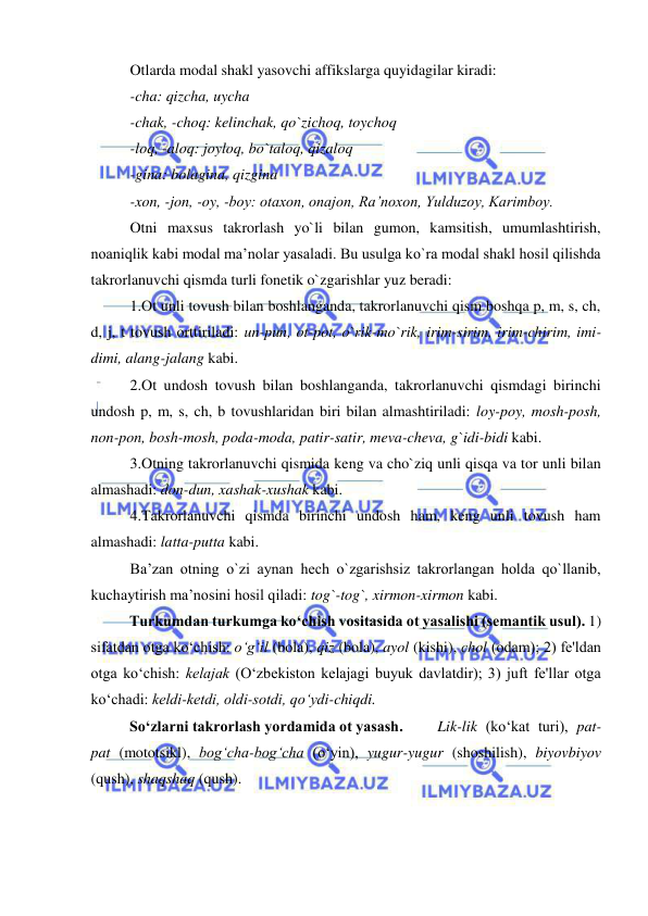  
 
Otlarda modal shakl yasovchi affikslarga quyidagilar kiradi: 
-cha: qizcha, uycha 
-chak, -choq: kelinchak, qo`zichoq, toychoq 
-loq, -aloq: joyloq, bo`taloq, qizaloq 
-gina: bolagina, qizgina 
-xon, -jon, -oy, -boy: otaxon, onajon, Ra’noxon, Yulduzoy, Karimboy. 
Otni maxsus takrorlash yo`li bilan gumon, kamsitish, umumlashtirish, 
noaniqlik kabi modal ma’nolar yasaladi. Bu usulga ko`ra modal shakl hosil qilishda 
takrorlanuvchi qismda turli fonetik o`zgarishlar yuz beradi: 
1.Ot unli tovush bilan boshlanganda, takrorlanuvchi qism boshqa p, m, s, ch, 
d, j, t tovush orttiriladi: un-pun, ot-pot, o`rik-mo`rik, irim-sirim, irim-chirim, imi-
dimi, alang-jalang kabi. 
2.Ot undosh tovush bilan boshlanganda, takrorlanuvchi qismdagi birinchi 
undosh p, m, s, ch, b tovushlaridan biri bilan almashtiriladi: loy-poy, mosh-posh, 
non-pon, bosh-mosh, poda-moda, patir-satir, meva-cheva, g`idi-bidi kabi. 
3.Otning takrorlanuvchi qismida keng va cho`ziq unli qisqa va tor unli bilan 
almashadi: don-dun, xashak-xushak kabi. 
4.Takrorlanuvchi qismda birinchi undosh ham, keng unli tovush ham 
almashadi: latta-putta kabi. 
Ba’zan otning o`zi aynan hech o`zgarishsiz takrorlangan holda qo`llanib, 
kuchaytirish ma’nosini hosil qiladi: tog`-tog`, xirmon-xirmon kabi. 
  
Turkumdan turkumga ko‘chish vositasida ot yasalishi (sеmantik usul). 1) 
sifatdan otga ko‘chish: o‘g‘il (bola), qiz (bola), ayol (kishi), chol (odam); 2) fе'ldan 
otga ko‘chish: kеlajak (O‘zbеkiston kеlajagi buyuk davlatdir); 3) juft fе'llar otga 
ko‘chadi: kеldi-kеtdi, oldi-sotdi, qo‘ydi-chiqdi. 
So‘zlarni takrorlash yordamida ot yasash.  
Lik-lik (ko‘kat turi), pat-
pat (mototsikl), bog‘cha-bog‘cha (o‘yin), yugur-yugur (shoshilish), biyovbiyov 
(qush), shaqshaq (qush). 
 
 
 
 
