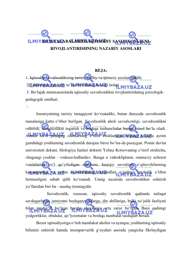  
 
 
 
 
OTM TALABALARIDA IQTISODIY SAVODXONLIKNI 
RIVOJLANTIRISHNING NAZARIY ASOSLARI 
 
 
REJA: 
1. Iqtisodiy savodxonlikning tarixiy-milliy va ijtimoiy asoslari tahlili. 
 2.Talabalarda iqtisodiy ta’lim berishning hozirgi holati 
 3. Bo‘lajak mutaxassislarda iqtisodiy savodxonlikni rivojlantirishning psixologik-
pedagogik omillari. 
 
Insoniyatning tarixiy taraqqiyoti ko‘rsatadiki, butun dunyoda savodxonlik 
masalasiga katta e’tibor berilgan. Savodxonlik aholi savodxonligi, savodxonlikni 
oshirish, savodsizlikni tugatish va boshqa tushunchalar bunga misol bo‘la oladi. 
Ammo ba’zi pedagog olimlarning e’tirof etishlaricha, keyingi yillarda ayrim 
guruhdagi yoshlarning savodxonlik darajasi biroz bo‘lsa-da pasaygan. Pomir davlat 
universiteti dekani, filologiya fanlari doktori Yelina Kotsovaning e’tirof etishicha, 
«bugungi yoshlar - vedeoavlodlardir». Bunga u videokliplarni, ommaviy axborot 
vositalarida yo‘l qo‘yiladigan xatolarni, haqiqiy savodxon o‘qituvchilarning 
kamayganligi va ayrim ota-onalarning farzandlari o‘qishiga unchalik e’tibor 
bermasligini sabab qilib ko‘rsatadi. Uning nazarida savodxonlikni oshirish 
yo‘llaridan biri bu - mashq (trening)dir. 
 
Savodxonlik, xususan, iqtisodiy savodxonlik qadimda nafaqat 
savdogarlarga, jamiyatni boshqaruvchilarga, din ahillariga, balki xo‘jalik faoliyati 
bilan mashg‘ul bo‘lgan barcha shaxslarga o‘ta zarur bo‘lgan. Buni qadimgi 
yodgorliklar, obidalar, qo‘lyozmalar va boshqa manbalar tasdiqlab beradi.  
Bozor iqtisodiyotiga o‘tish mamlakat aholisi va ayniqsa, yoshlarning iqtisodiy 
bilimini oshirish hamda insonparvarlik g‘oyalari asosida yangicha fikrlaydigan 
