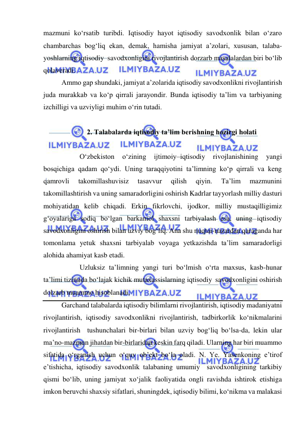  
 
mazmuni ko‘rsatib turibdi. Iqtisodiy hayot iqtisodiy savodxonlik bilan o‘zaro 
chambarchas bog‘liq ekan, demak, hamisha jamiyat a’zolari, xususan, talaba-
yoshlarning iqtisodiy  savodxonligini rivojlantirish dorzarb masalalardan biri bo‘lib 
qolaveradi. 
Ammo gap shundaki, jamiyat a’zolarida iqtisodiy savodxonlikni rivojlantirish 
juda murakkab va ko‘p qirrali jarayondir. Bunda iqtisodiy ta’lim va tarbiyaning 
izchilligi va uzviyligi muhim o‘rin tutadi.  
 
2. Talabalarda iqtisodiy ta’lim berishning hozirgi holati 
 
  
O‘zbekiston 
o‘zining 
ijtimoiy–iqtisodiy 
rivojlanishining 
yangi 
bosqichiga qadam qo‘ydi. Uning taraqqiyotini ta’limning ko‘p qirrali va keng 
qamrovli 
takomillashuvisiz 
tasavvur 
qilish 
qiyin. 
Ta’lim 
mazmunini 
takomillashtirish va uning samaradorligini oshirish Kadrlar tayyorlash milliy dasturi 
mohiyatidan kelib chiqadi. Erkin fikrlovchi, ijodkor, milliy mustaqilligimiz 
g‘oyalariga sodiq bo‘lgan barkamol shaxsni tarbiyalash esa, uning iqtisodiy 
savodxonligini oshirish bilan uzviy bog‘liq. Ana shu nuqtai-nazardan qaraganda har 
tomonlama yetuk shaxsni tarbiyalab voyaga yetkazishda ta’lim samaradorligi 
alohida ahamiyat kasb etadi.  
  
Uzluksiz ta’limning yangi turi bo‘lmish o‘rta maxsus, kasb-hunar 
ta’limi tizimida bo‘lajak kichik mutaxassislarning iqtisodiy  savodxonligini oshirish 
dolzarb muammo hisoblanadi. 
Garchand talabalarda iqtisodiy bilimlarni rivojlantirish, iqtisodiy madaniyatni 
rivojlantirish, iqtisodiy savodxonlikni rivojlantirish, tadbirkorlik ko‘nikmalarini 
rivojlantirish  tushunchalari bir-birlari bilan uzviy bog‘liq bo‘lsa-da, lekin ular 
ma’no-mazmun jihatdan bir-birlaridan keskin farq qiladi. Ularning har biri muammo 
sifatida o‘rganish uchun o‘quv ob’ekt bo‘la oladi. N. Ye. Yasenkoning e’tirof 
e’tishicha, iqtisodiy savodxonlik talabaning umumiy  savodxonligining tarkibiy 
qismi bo‘lib, uning jamiyat xo‘jalik faoliyatida ongli ravishda ishtirok etishiga 
imkon beruvchi shaxsiy sifatlari, shuningdek, iqtisodiy bilimi, ko‘nikma va malakasi 
