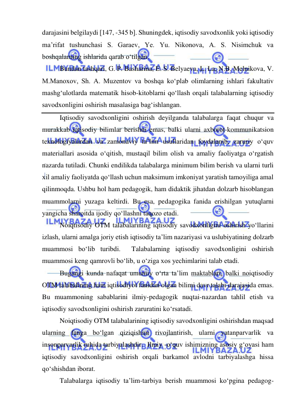  
 
darajasini belgilaydi 147, -345 b. Shuningdek, iqtisodiy savodxonlik yoki iqtisodiy 
ma’rifat tushunchasi S. Garaev, Ye. Yu. Nikonova, A. S. Nisimchuk va 
boshqalarning ishlarida qarab o‘tilgan. 
Bundan tashqari, G. P. Basharina, E. S. Belyaeva, L. La, N.B. Melnikova, V. 
M.Manoxov, Sh. A. Muzentov va boshqa ko‘plab olimlarning ishlari fakultativ 
mashg‘ulotlarda matematik hisob-kitoblarni qo‘llash orqali talabalarning iqtisodiy 
savodxonligini oshirish masalasiga bag‘ishlangan. 
Iqtisodiy savodxonligini oshirish deyilganda talabalarga faqat chuqur va 
murakkab iqtisodiy bilimlar berishni emas, balki ularni axborot-kommunikatsion 
texnologiyalardan va zamonaviy ta’lim usullaridan foydalanib, zaruriy o‘quv 
materiallari asosida o‘qitish, mustaqil bilim olish va amaliy faoliyatga o‘rgatish 
nazarda tutiladi. Chunki endilikda talabalarga minimum bilim berish va ularni turli 
xil amaliy faoliyatda qo‘llash uchun maksimum imkoniyat yaratish tamoyiliga amal 
qilinmoqda. Ushbu hol ham pedagogik, ham didaktik jihatdan dolzarb hisoblangan 
muammolarni yuzaga keltirdi. Bu esa, pedagogika fanida erishilgan yutuqlarni 
yangicha sharoitda ijodiy qo‘llashni taqozo etadi.  
Noiqtisodiy OTM talabalarining iqtisodiy savodxonligini oshirish yo‘llarini 
izlash, ularni amalga joriy etish iqtisodiy ta’lim nazariyasi va uslubiyatining dolzarb 
muammosi bo‘lib turibdi.  Talabalarning iqtisodiy savodxonligini oshirish 
muammosi keng qamrovli bo‘lib, u o‘ziga xos yechimlarini talab etadi. 
Bugungi kunda nafaqat umumiy o‘rta ta’lim maktablari, balki noiqtisodiy 
OTM talabalining ham iqtisodiyot fanidan olgan bilimi davr talabi darajasida emas. 
Bu muammoning sabablarini ilmiy-pedagogik nuqtai-nazardan tahlil etish va 
iqtisodiy savodxonligini oshirish zaruratini ko‘rsatadi.  
Noiqtisodiy OTM talabalarining iqtisodiy savodxonligini oshirishdan maqsad 
ularning fanga bo‘lgan qiziqishini rivojlantirish, ularni vatanparvarlik va 
insonparvarlik ruhida tarbiyalashdir.  Ilmiy -o‘quv ishimizning asosiy g‘oyasi ham 
iqtisodiy savodxonligini oshirish orqali barkamol avlodni tarbiyalashga hissa 
qo‘shishdan iborat. 
Talabalarga iqtisodiy ta’lim-tarbiya berish muammosi ko‘pgina pedagog-
