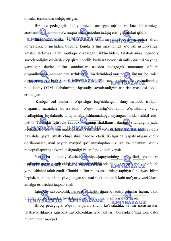  
 
olimlar tomonidan tadqiq etilgan. 
Biz o‘z pedagogik faoliyatimizda orttirgan tajriba va kuzatishlarimizga 
asoslanib, muammoni o‘z nuqtai-nazarimizdan tadqiq etishga harakat qildik. 
Ilmiy adabiyotlar va dissertatsiya ishlarini tahlil etish natijalari shuni 
ko‘rsatdiki, birinchidan, bugungi kunda ta’lim mazmuniga, o‘qitish uslubiyatiga, 
amaliy ta’limga talab mutlaqo o‘zgargan, ikkinchidan, talabalarning iqtisodiy 
savodxonligini oshirish ko‘p qirrali bo‘lib, kadrlar tayyorlash milliy dasturi va yangi 
yaratilgan davlat ta’lim standartlari asosida pedagogik muammo sifatida 
o‘rganilmagan, uchinchidan, uzluksiz ta’lim tizimidagi mustaqil ta’lim turi bo‘lmish 
o‘rta maxsus, kasb-hunar ta’limi tizimi, xususan, noiqtisodiy yo‘nalishdagi 
noiqtisodiy OTM talabalarining iqtisodiy savodxonligini oshirish masalasi tadqiq 
etilmagan.  
 Kasbga oid fanlarni o‘qitishga bag‘ishlangan ilmiy-metodik ishlapni 
o‘rganish natijalari ko‘rsatadiki, o‘quv mashg‘ulotlapini o‘qitishning yangi 
usullapidan foydalanib, aniq amaliy ishlanmalapga tayangan holda tashkil etish 
lozim. Talabalar iqtisodiy savodxonligining shakllanish darajasi shundagina jadal 
kechadi. Bu esa, ta’lim muassasalarida iqtisodiy yo‘nalishdagi dapsliklapning jiddiy 
pavishda qayta ishlab chiqilishini taqozo etadi. Kelgusida yapatiladigan o‘quv 
qo‘llanmalap, ayni paytda mavjud qo‘llanmalapdan tuzilishi va mazmuni, o‘quv 
matepiallapining takomillashganligi bilan fapq qilishi kepak. 
Yangicha iqtisodiy fikrlash tapbiya japayonining tamoyillari, vosita va 
usullapini qayta ko‘pib chiqishni, savodxonlikka odatdagi va zaruriy me’yor sifatida 
yondoshishni talab etadi. Chunki ta’lim muassasalaridagi tapbiya funksiyasi bilim 
bepish, hap tomonlama pivojlangan shaxsni shakllantipish kabi me’yoriy vazifalarni 
amalga oshirishni taqozo etadi. 
Iqtisodiy savodxonlik nafaqat o‘zlashtirilgan iqtisodiy bilimlar hajmi, balki 
ulardan amalda qanday foydalana olish uquvi bilan ham xarakterlanadi.  
Biroq pedagogik o‘quv natijalari shuni ko‘rsatadiki, ta’lim muassasalari 
talaba-yoshlarida iqtisodiy savodxonlikni rivojlantirish borasida o‘ziga xos qator 
muammolar mavjud. 
