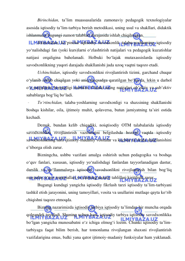  
 
Birinchidan, ta’lim muassasalarida zamonaviy pedagogik texnologiyalar 
asosida iqtisodiy ta’lim-tarbiya berish metodikasi, uning usul va shakllari, didaktik 
ishlanmalar bugungi zamon talablari darajasida ishlab chiqilmagan. 
  Ikkinchidan, ko‘pincha iqtisodiy savodxonlik talaba-yoshlarning iqtisodiy 
yo‘nalishdagi fan (yoki kurs)larni o‘zlashtirish natijalari va pedagogik kuzatishlar 
natijasi orqaligina baholanadi. Holbuki bo‘lajak mutaxassislarda iqtisodiy 
savodxonlikning yuqori darajada shakllanishi juda uzoq vaqtni taqozo etadi. 
  Uchinchidan, iqtisodiy savodxonlikni rivojlantirish tizimi, garchand chuqur 
o‘ylanib ishlab chiqilgan yoki aniq maqsadga qaratilgan bo‘lsa-da, lekin u darhol 
o‘z natijalarini bermasligi mumkin. Chunki uning natijalari ob’ektiv va sub’ektiv 
sabablarga bog‘liq bo‘ladi. 
  To‘rtinchidan, talaba-yoshlarning savodxonligi va shaxsining shakllanishi 
boshqa kishilar, oila, ijtimoiy muhit, qolaversa, butun jamiyatning ta’siri ostida 
kechadi. 
Demak, bundan kelib chiqadiki, noiqtisodiy OTM talabalarida iqtisodiy 
savodxonlikni rivojlantirish vazifalarini belgilashda hozirgi vaqtda iqtisodiy 
savodxonlikning turli ijtimoiy-madaniy vositalar va kuchlar ta’sirida shakllanishini 
e’tiborga olish zarur. 
Bizningcha, ushbu vazifani amalga oshirish uchun pedagogika va boshqa 
o‘quv fanlari, xususan, iqtisodiy yo‘nalishdagi fanlardan tayyorlanadigan dastur, 
darslik va qo‘llanmalarga iqtisodiy savodxonlikni rivojlantirish bilan bog‘liq 
mavzular, o‘quv materiallari va ularning nazariy tahlillari kiritilishi zarur. 
Bugungi kundagi yangicha iqtisodiy fikrlash tarzi iqtisodiy ta’lim-tarbiyani 
tashkil etish jarayonini, uning tamoyillari, vosita va usullarini mutlaqo qayta ko‘rib 
chiqishni taqozo etmoqda.  
Bizning nazarimizda iqtisodiy tarbiya iqtisodiy ta’limdan bir muncha orqada 
qolgandek tuyuladi. Shuning uchun ham, iqtisodiy tarbiya iqtisodiy savodxonlikka 
bo‘lgan yangicha munosabatni o‘z ichiga olmog‘i lozim. Chunki iqtisodiy ta’lim-
tarbiyaga faqat bilim berish, har tomonlama rivojlangan shaxsni rivojlantirish 
vazifalarigina emas, balki yana qator ijtimoiy-madaniy funksiyalar ham yuklanadi. 
