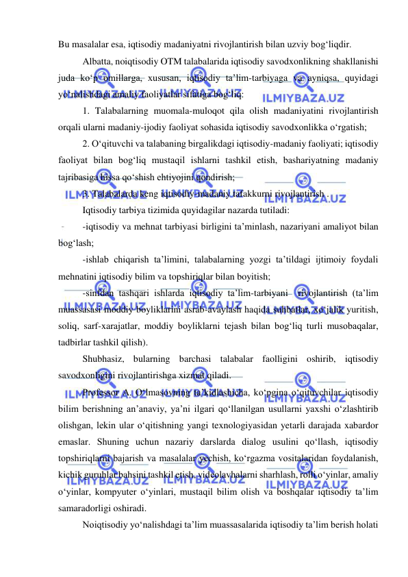  
 
Bu masalalar esa, iqtisodiy madaniyatni rivojlantirish bilan uzviy bog‘liqdir.  
Albatta, noiqtisodiy OTM talabalarida iqtisodiy savodxonlikning shakllanishi 
juda ko‘p omillarga, xususan, iqtisodiy ta’lim-tarbiyaga va ayniqsa, quyidagi 
yo‘nalishdagi amaliy faoliyatlar sifatiga bog‘liq: 
1. Talabalarning muomala-muloqot qila olish madaniyatini rivojlantirish 
orqali ularni madaniy-ijodiy faoliyat sohasida iqtisodiy savodxonlikka o‘rgatish; 
2. O‘qituvchi va talabaning birgalikdagi iqtisodiy-madaniy faoliyati; iqtisodiy 
faoliyat bilan bog‘liq mustaqil ishlarni tashkil etish, bashariyatning madaniy 
tajribasiga hissa qo‘shish ehtiyojini qondirish; 
3. Talabalarda keng iqtisodiy-madaniy tafakkurni rivojlantirish . 
Iqtisodiy tarbiya tizimida quyidagilar nazarda tutiladi: 
-iqtisodiy va mehnat tarbiyasi birligini ta’minlash, nazariyani amaliyot bilan 
bog‘lash; 
-ishlab chiqarish ta’limini, talabalarning yozgi ta’tildagi ijtimoiy foydali 
mehnatini iqtisodiy bilim va topshiriqlar bilan boyitish; 
-sinfdan tashqari ishlarda iqtisodiy ta’lim-tarbiyani  rivojlantirish (ta’lim 
muassasasi moddiy boyliklarini asrab-avaylash haqida suhbatlar, xo‘jalik yuritish, 
soliq, sarf-xarajatlar, moddiy boyliklarni tejash bilan bog‘liq turli musobaqalar, 
tadbirlar tashkil qilish). 
Shubhasiz, bularning barchasi talabalar faolligini oshirib, iqtisodiy 
savodxonligini rivojlantirishga xizmat qiladi. 
Professor A. O‘lmasovning ta’kidlashicha, ko‘pgina o‘qituvchilar iqtisodiy 
bilim berishning an’anaviy, ya’ni ilgari qo‘llanilgan usullarni yaxshi o‘zlashtirib 
olishgan, lekin ular o‘qitishning yangi texnologiyasidan yetarli darajada xabardor 
emaslar. Shuning uchun nazariy darslarda dialog usulini qo‘llash, iqtisodiy 
topshiriqlarni bajarish va masalalar yechish, ko‘rgazma vositalaridan foydalanish, 
kichik guruhlar bahsini tashkil etish, videolavhalarni sharhlash, rolli o‘yinlar, amaliy 
o‘yinlar, kompyuter o‘yinlari, mustaqil bilim olish va boshqalar iqtisodiy ta’lim 
samaradorligi oshiradi.  
Noiqtisodiy yo‘nalishdagi ta’lim muassasalarida iqtisodiy ta’lim berish holati 
