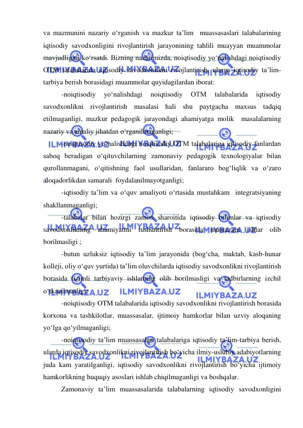  
 
va mazmunini nazariy o‘rganish va mazkur ta’lim  muassasaslari talabalarining 
iqtisodiy savodxonligini rivojlantirish jarayonining tahlili muayyan muammolar 
mavjudligini ko‘rsatdi. Bizning nazarimizda, noiqtisodiy yo‘nalishdagi noiqtisodiy 
OTM talabalarida iqtisodiy savodxonlikni rivojlantirish, ularga iqtisodiy ta’lim-
tarbiya berish borasidagi muammolar quyidagilardan iborat:  
-noiqtisodiy 
yo‘nalishdagi 
noiqtisodiy 
OTM 
talabalarida 
iqtisodiy 
savodxonlikni rivojlantirish masalasi hali shu paytgacha maxsus tadqiq 
etilmaganligi, mazkur pedagogik jarayondagi ahamiyatga molik  masalalarning 
nazariy va amaliy jihatdan o‘rganilmaganligi; 
-noiqtisodiy yo‘nalishdagi noiqtisodiy OTM talabalariga iqtisodiy fanlardan 
saboq beradigan o‘qituvchilarning zamonaviy pedagogik texnologiyalar bilan 
qurollanmagani, o‘qitishning faol usullaridan, fanlararo bog‘liqlik va o‘zaro 
aloqadorlikdan samarali  foydalanilmayotganligi; 
-iqtisodiy ta’lim va o‘quv amaliyoti o‘rtasida mustahkam  integratsiyaning 
shakllanmaganligi; 
-talabalar bilan hozirgi zamon sharoitida iqtisodiy bilimlar va iqtisodiy 
savodxonlikning ahamiyatini tushuntirish borasida muntazam ishlar olib 
borilmasligi ; 
-butun uzluksiz iqtisodiy ta’lim jarayonida (bog‘cha, maktab, kasb-hunar 
kolleji, oliy o‘quv yurtida) ta’lim oluvchilarda iqtisodiy savodxonlikni rivojlantirish 
borasida tizimli tarbiyaviy ishlarning olib borilmasligi va tadbirlarning izchil 
o‘tkazilmasligi; 
-noiqtisodiy OTM talabalarida iqtisodiy savodxonlikni rivojlantirish borasida 
korxona va tashkilotlar, muassasalar, ijtimoiy hamkorlar bilan uzviy aloqaning 
yo‘lga qo‘yilmaganligi; 
-noiqtisodiy ta’lim muassasalari talabalariga iqtisodiy ta’lim-tarbiya berish, 
ularda iqtisodiy savodxonlikni rivojlantirish bo‘yicha ilmiy-uslubiy adabiyotlarning 
juda kam yaratilganligi, iqtisodiy savodxonlikni rivojlantirish bo‘yicha ijtimoiy 
hamkorlikning huquqiy asoslari ishlab chiqilmaganligi va boshqalar. 
Zamonaviy ta’lim muassasalarida talabalarning iqtisodiy savodxonligini 
