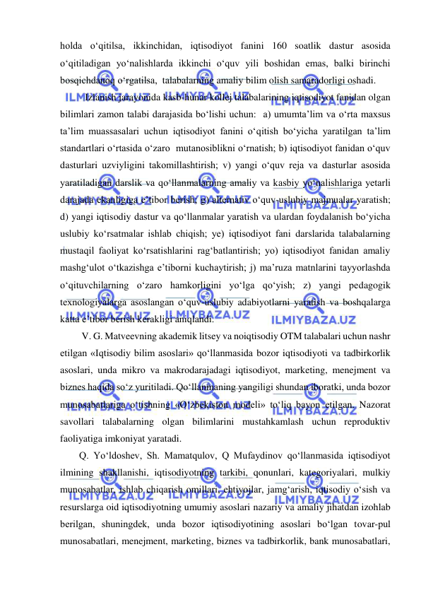  
 
holda o‘qitilsa, ikkinchidan, iqtisodiyot fanini 160 soatlik dastur asosida 
o‘qitiladigan yo‘nalishlarda ikkinchi o‘quv yili boshidan emas, balki birinchi 
bosqichdanoq o‘rgatilsa,  talabalarning amaliy bilim olish samaradorligi oshadi.  
 Izlanish jarayonida kasb-hunar kollej talabalarining iqtisodiyot fanidan olgan 
bilimlari zamon talabi darajasida bo‘lishi uchun:  a) umumta’lim va o‘rta maxsus 
ta’lim muassasalari uchun iqtisodiyot fanini o‘qitish bo‘yicha yaratilgan ta’lim 
standartlari o‘rtasida o‘zaro  mutanosiblikni o‘rnatish; b) iqtisodiyot fanidan o‘quv 
dasturlari uzviyligini takomillashtirish; v) yangi o‘quv reja va dasturlar asosida 
yaratiladigan darslik va qo‘llanmalarning amaliy va kasbiy yo‘nalishlariga yetarli 
darajada ekanligiga e’tibor berish; g) alternativ o‘quv-uslubiy majmualar yaratish; 
d) yangi iqtisodiy dastur va qo‘llanmalar yaratish va ulardan foydalanish bo‘yicha 
uslubiy ko‘rsatmalar ishlab chiqish; ye) iqtisodiyot fani darslarida talabalarning 
mustaqil faoliyat ko‘rsatishlarini rag‘batlantirish; yo) iqtisodiyot fanidan amaliy 
mashg‘ulot o‘tkazishga e’tiborni kuchaytirish; j) ma’ruza matnlarini tayyorlashda 
o‘qituvchilarning o‘zaro hamkorligini yo‘lga qo‘yish; z) yangi pedagogik 
texnologiyalarga asoslangan o‘quv-uslubiy adabiyotlarni yaratish va boshqalarga 
katta e’tibor berish kerakligi aniqlandi. 
 V. G. Matveevning akademik litsey va noiqtisodiy OTM talabalari uchun nashr 
etilgan «Iqtisodiy bilim asoslari» qo‘llanmasida bozor iqtisodiyoti va tadbirkorlik 
asoslari, unda mikro va makrodarajadagi iqtisodiyot, marketing, menejment va 
biznes haqida so‘z yuritiladi. Qo‘llanmaning yangiligi shundan iboratki, unda bozor 
munosabatlariga o‘tishning «O‘zbekiston modeli» to‘liq bayon etilgan. Nazorat 
savollari talabalarning olgan bilimlarini mustahkamlash uchun reproduktiv 
faoliyatiga imkoniyat yaratadi. 
Q. Yo‘ldoshev, Sh. Mamatqulov, Q Mufaydinov qo‘llanmasida iqtisodiyot 
ilmining shakllanishi, iqtisodiyotning tarkibi, qonunlari, kategoriyalari, mulkiy 
munosabatlar, ishlab chiqarish omillari, ehtiyojlar, jamg‘arish, iqtisodiy o‘sish va 
resurslarga oid iqtisodiyotning umumiy asoslari nazariy va amaliy jihatdan izohlab 
berilgan, shuningdek, unda bozor iqtisodiyotining asoslari bo‘lgan tovar-pul 
munosabatlari, menejment, marketing, biznes va tadbirkorlik, bank munosabatlari, 
