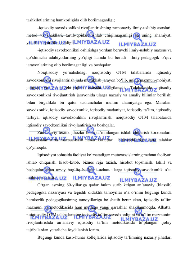  
 
tashkilotlarining hamkorligida olib borilmaganligi; 
-iqtisodiy savodxonlikni rivojlantirishning zamonaviy ilmiy-uslubiy asoslari, 
metod va shakllari, tartib-qoidari ishlab chiqilmaganligi va uning ahamiyati 
yetarlicha yoritilmaganligi; 
-iqtisodiy savodxonlikni oshirishga yordam beruvchi ilmiy-uslubiy maxsus va 
qo‘shimcha adabiyotlarning yo‘qligi hamda bu boradi  ilmiy-pedagogik o‘quv 
jarayonlarining olib borilmaganligi va boshqalar. 
Noiqtisodiy 
yo‘nalishdagi 
noiqtisodiy 
OTM 
talabalarida 
iqtisodiy 
savodxonlikni rivojlantirish juda murakkab jarayon bo‘lib, uning mazmun-mohiyati 
jamiyat va inson ehtiyojlari asosida belgilanadi. Talabalarida iqtisodiy 
savodxonlikni rivojlantirish jarayonida ularga nazariy va amaliy bilimlar berilishi 
bilan birgalikda bir qator tushunchalar muhim ahamiyatga ega. Masalan: 
savodxonlik, iqtisodiy savodxonlik, iqtisodiy madaniyat, iqtisodiy ta’lim, iqtisodiy 
tarbiya, iqtisodiy savodxonlikni rivojlantirish, noiqtisodiy OTM talabalarida 
iqtisodiy savodxonlikni rivojlantirish va boshqalar. 
Zamonaviy texnik jihozlar bilan ta’minlangan ishlab chiqarish korxonalari, 
muassasalar o‘rta maxsus-kasb hunar kollejlari  bitiruvchilariga katta talablar 
qo‘ymoqda.  
 Iqtisodiyot sohasida faoliyat ko‘rsatadigan mutaxassislarning mehnat faoliyati 
ishlab chiqarish, hisob-kitob, biznes reja tuzish, hisobot topshirish, tahlil va 
boshqalar bilan uzviy bog‘liq bo‘lgani uchun ularga iqtisodiy savodxonlik o‘ta 
muhim sanaladi. 
O‘tgan asrning 60-yillariga qadar hukm surib kelgan an’anaviy (klassik) 
pedagogika nazariyasi va tegishli didaktik tamoyillar o‘z o‘rnini bugungi kunda 
hamkorlik pedagogikasining tamoyillariga bo‘shatib berar ekan, iqtisodiy ta’lim 
mazmuni va metodikasida ham mutlaqo yangi qarashlar shakllanmoqda. Albatta, 
noiqtisodiy OTM talabalarining iqtisodiy ta’lim savodxonligini va ta’lim mazmunini 
rivojlantirishda an’anaviy iqtisodiy ta’lim metodikasida to‘plangan ijobiy  
tajribalardan yetarlicha foydalanish lozim. 
Bugungi kunda kasb-hunar kollejlarida iqtisodiy ta’limning nazariy jihatlari 
