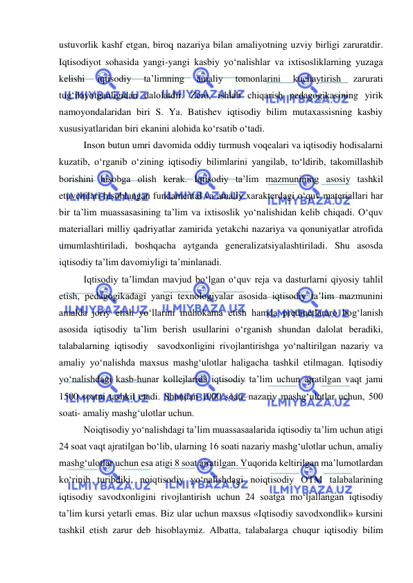  
 
ustuvorlik kashf etgan, biroq nazariya bilan amaliyotning uzviy birligi zaruratdir. 
Iqtisodiyot sohasida yangi-yangi kasbiy yo‘nalishlar va ixtisosliklarning yuzaga 
kelishi 
iqtisodiy 
ta’limning 
amaliy 
tomonlarini 
kuchaytirish 
zarurati 
tug‘ilayotganligidan dalolatdir. Zero, ishlab chiqarish pedagogikasining yirik 
namoyondalaridan biri S. Ya. Batishev iqtisodiy bilim mutaxassisning kasbiy  
xususiyatlaridan biri ekanini alohida ko‘rsatib o‘tadi. 
Inson butun umri davomida oddiy turmush voqealari va iqtisodiy hodisalarni 
kuzatib, o‘rganib o‘zining iqtisodiy bilimlarini yangilab, to‘ldirib, takomillashib 
borishini hisobga olish kerak. Iqtisodiy ta’lim mazmunining asosiy tashkil 
etuvchilari hisoblangan fundamental va amaliy xarakterdagi o‘quv materiallari har 
bir ta’lim muassasasining ta’lim va ixtisoslik yo‘nalishidan kelib chiqadi. O‘quv 
materiallari milliy qadriyatlar zamirida yetakchi nazariya va qonuniyatlar atrofida 
umumlashtiriladi, boshqacha aytganda generalizatsiyalashtiriladi. Shu asosda 
iqtisodiy ta’lim davomiyligi ta’minlanadi. 
Iqtisodiy ta’limdan mavjud bo‘lgan o‘quv reja va dasturlarni qiyosiy tahlil 
etish, pedagogikadagi yangi texnologiyalar asosida iqtisodiy ta’lim mazmunini 
amalda joriy etish yo‘llarini muhokama etish hamda predmetlararo bog‘lanish 
asosida iqtisodiy ta’lim berish usullarini o‘rganish shundan dalolat beradiki, 
talabalarning iqtisodiy  savodxonligini rivojlantirishga yo‘naltirilgan nazariy va 
amaliy yo‘nalishda maxsus mashg‘ulotlar haligacha tashkil etilmagan. Iqtisodiy 
yo‘nalishdagi kasb-hunar kollejlarida iqtisodiy ta’lim uchun ajratilgan vaqt jami 
1500 soatni tashkil etadi. Shundan 1000 soati–nazariy mashg‘ulotlar uchun, 500 
soati- amaliy mashg‘ulotlar uchun.  
Noiqtisodiy yo‘nalishdagi ta’lim muassasaalarida iqtisodiy ta’lim uchun atigi 
24 soat vaqt ajratilgan bo‘lib, ularning 16 soati nazariy mashg‘ulotlar uchun, amaliy 
mashg‘ulotlar uchun esa atigi 8 soat ajratilgan. Yuqorida keltirilgan ma’lumotlardan 
ko‘rinib turibdiki, noiqtisodiy yo‘nalishdagi noiqtisodiy OTM talabalarining 
iqtisodiy savodxonligini rivojlantirish uchun 24 soatga mo‘ljallangan iqtisodiy 
ta’lim kursi yetarli emas. Biz ular uchun maxsus «Iqtisodiy savodxondlik» kursini 
tashkil etish zarur deb hisoblaymiz. Albatta, talabalarga chuqur iqtisodiy bilim 
