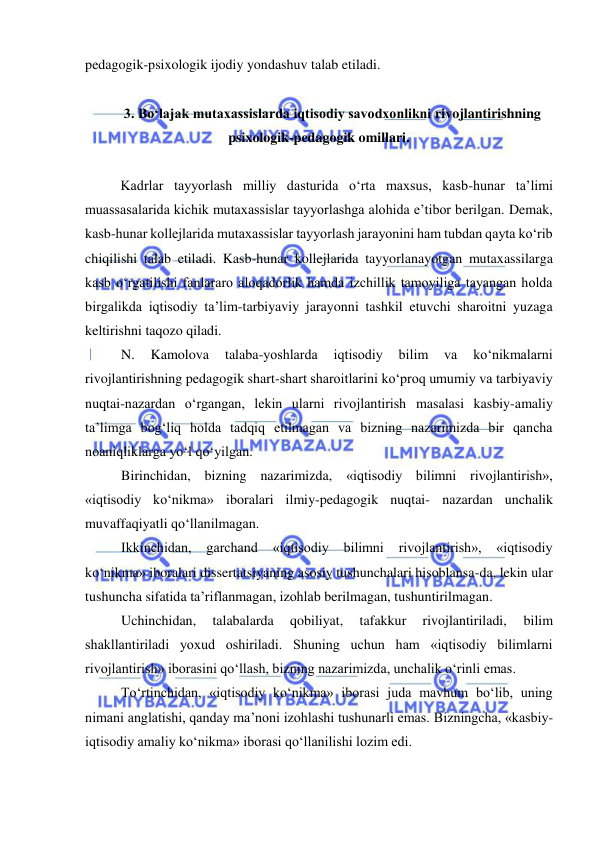  
 
pedagogik-psixologik ijodiy yondashuv talab etiladi. 
 
3. Bo‘lajak mutaxassislarda iqtisodiy savodxonlikni rivojlantirishning 
psixologik-pedagogik omillari. 
  
Kadrlar tayyorlash milliy dasturida o‘rta maxsus, kasb-hunar ta’limi 
muassasalarida kichik mutaxassislar tayyorlashga alohida e’tibor berilgan. Demak, 
kasb-hunar kollejlarida mutaxassislar tayyorlash jarayonini ham tubdan qayta ko‘rib 
chiqilishi talab etiladi. Kasb-hunar kollejlarida tayyorlanayotgan mutaxassilarga 
kasb o‘rgatilishi fanlararo aloqadorlik hamda izchillik tamoyiliga tayangan holda 
birgalikda iqtisodiy ta’lim-tarbiyaviy jarayonni tashkil etuvchi sharoitni yuzaga 
keltirishni taqozo qiladi.  
N. 
Kamolova 
talaba-yoshlarda 
iqtisodiy 
bilim 
va 
ko‘nikmalarni 
rivojlantirishning pedagogik shart-shart sharoitlarini ko‘proq umumiy va tarbiyaviy 
nuqtai-nazardan o‘rgangan, lekin ularni rivojlantirish masalasi kasbiy-amaliy 
ta’limga bog‘liq holda tadqiq etilmagan va bizning nazarimizda bir qancha 
noaniqliklarga yo‘l qo‘yilgan.  
Birinchidan, bizning nazarimizda, «iqtisodiy bilimni rivojlantirish», 
«iqtisodiy ko‘nikma» iboralari ilmiy-pedagogik nuqtai- nazardan unchalik 
muvaffaqiyatli qo‘llanilmagan.  
Ikkinchidan, 
garchand 
«iqtisodiy 
bilimni 
rivojlantirish», 
«iqtisodiy 
ko‘nikma» iboralari dissertatsiyaning asosiy tushunchalari hisoblansa-da, lekin ular 
tushuncha sifatida ta’riflanmagan, izohlab berilmagan, tushuntirilmagan. 
Uchinchidan, 
talabalarda 
qobiliyat, 
tafakkur 
rivojlantiriladi, 
bilim 
shakllantiriladi yoxud oshiriladi. Shuning uchun ham «iqtisodiy bilimlarni 
rivojlantirish» iborasini qo‘llash, bizning nazarimizda, unchalik o‘rinli emas. 
To‘rtinchidan, «iqtisodiy ko‘nikma» iborasi juda mavhum bo‘lib, uning 
nimani anglatishi, qanday ma’noni izohlashi tushunarli emas. Bizningcha, «kasbiy-
iqtisodiy amaliy ko‘nikma» iborasi qo‘llanilishi lozim edi.  
