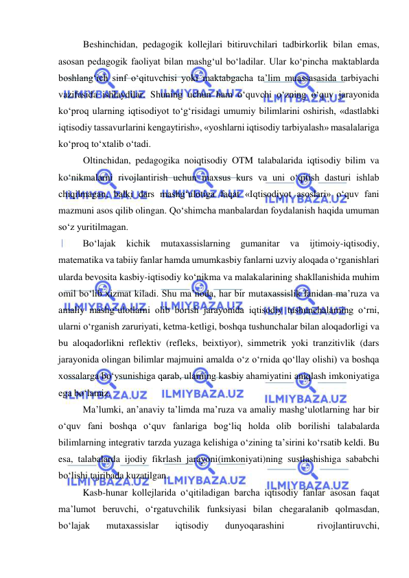  
 
Beshinchidan, pedagogik kollejlari bitiruvchilari tadbirkorlik bilan emas, 
asosan pedagogik faoliyat bilan mashg‘ul bo‘ladilar. Ular ko‘pincha maktablarda 
boshlang‘ich sinf o‘qituvchisi yoki maktabgacha ta’lim muassasasida tarbiyachi 
vazifasida ishlaydilar. Shuning uchun ham o‘quvchi o‘zning o‘quv jarayonida 
ko‘proq ularning iqtisodiyot to‘g‘risidagi umumiy bilimlarini oshirish, «dastlabki 
iqtisodiy tassavurlarini kengaytirish», «yoshlarni iqtisodiy tarbiyalash» masalalariga 
ko‘proq to‘xtalib o‘tadi. 
Oltinchidan, pedagogika noiqtisodiy OTM talabalarida iqtisodiy bilim va 
ko‘nikmalarni rivojlantirish uchun maxsus kurs va uni o‘qitish dasturi ishlab 
chiqilmagan, balki dars mashg‘ulotiga faqat «Iqtisodiyot asoslari» o‘quv fani 
mazmuni asos qilib olingan. Qo‘shimcha manbalardan foydalanish haqida umuman 
so‘z yuritilmagan. 
Bo‘lajak 
kichik 
mutaxassislarning 
gumanitar 
va 
ijtimoiy-iqtisodiy, 
matematika va tabiiy fanlar hamda umumkasbiy fanlarni uzviy aloqada o‘rganishlari 
ularda bevosita kasbiy-iqtisodiy ko‘nikma va malakalarining shakllanishida muhim 
omil bo‘lib xizmat kiladi. Shu ma’noda, har bir mutaxassislik fanidan ma’ruza va 
amaliy mashg‘ulotlarni olib borish jarayonida iqtisodiy tushunchalarning o‘rni, 
ularni o‘rganish zaruriyati, ketma-ketligi, boshqa tushunchalar bilan aloqadorligi va 
bu aloqadorlikni reflektiv (refleks, beixtiyor), simmetrik yoki tranzitivlik (dars 
jarayonida olingan bilimlar majmuini amalda o‘z o‘rnida qo‘llay olishi) va boshqa 
xossalarga bo‘ysunishiga qarab, ularning kasbiy ahamiyatini aniqlash imkoniyatiga 
ega bo‘lamiz. 
Ma’lumki, an’anaviy ta’limda ma’ruza va amaliy mashg‘ulotlarning har bir 
o‘quv fani boshqa o‘quv fanlariga bog‘liq holda olib borilishi talabalarda 
bilimlarning integrativ tarzda yuzaga kelishiga o‘zining ta’sirini ko‘rsatib keldi. Bu 
esa, talabalarda ijodiy fikrlash jarayoni(imkoniyati)ning sustlashishiga sababchi 
bo‘lishi tajribada kuzatilgan. 
Kasb-hunar kollejlarida o‘qitiladigan barcha iqtisodiy fanlar asosan faqat 
ma’lumot beruvchi, o‘rgatuvchilik funksiyasi bilan chegaralanib qolmasdan, 
bo‘lajak 
mutaxassislar 
iqtisodiy 
dunyoqarashini 
 
rivojlantiruvchi, 
