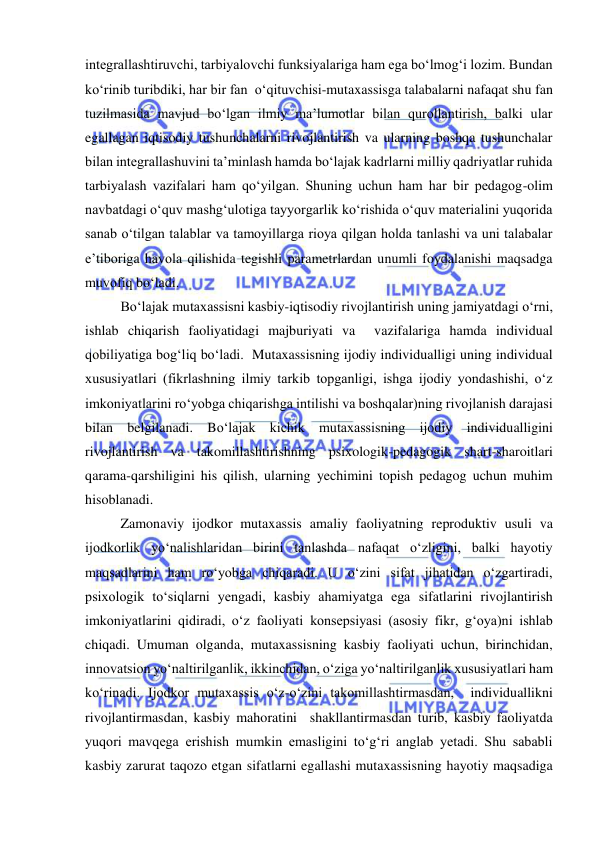  
 
integrallashtiruvchi, tarbiyalovchi funksiyalariga ham ega bo‘lmog‘i lozim. Bundan 
ko‘rinib turibdiki, har bir fan  o‘qituvchisi-mutaxassisga talabalarni nafaqat shu fan 
tuzilmasida mavjud bo‘lgan ilmiy ma’lumotlar bilan qurollantirish, balki ular 
egallagan iqtisodiy tushunchalarni rivojlantirish va ularning boshqa tushunchalar 
bilan integrallashuvini ta’minlash hamda bo‘lajak kadrlarni milliy qadriyatlar ruhida 
tarbiyalash vazifalari ham qo‘yilgan. Shuning uchun ham har bir pedagog-olim 
navbatdagi o‘quv mashg‘ulotiga tayyorgarlik ko‘rishida o‘quv materialini yuqorida 
sanab o‘tilgan talablar va tamoyillarga rioya qilgan holda tanlashi va uni talabalar 
e’tiboriga havola qilishida tegishli parametrlardan unumli foydalanishi maqsadga 
muvofiq bo‘ladi.  
Bo‘lajak mutaxassisni kasbiy-iqtisodiy rivojlantirish uning jamiyatdagi o‘rni, 
ishlab chiqarish faoliyatidagi majburiyati va  vazifalariga hamda individual 
qobiliyatiga bog‘liq bo‘ladi.  Mutaxassisning ijodiy individualligi uning individual 
xususiyatlari (fikrlashning ilmiy tarkib topganligi, ishga ijodiy yondashishi, o‘z 
imkoniyatlarini ro‘yobga chiqarishga intilishi va boshqalar)ning rivojlanish darajasi 
bilan belgilanadi. Bo‘lajak kichik mutaxassisning ijodiy individualligini 
rivojlantirish va takomillashtirishning psixologik-pedagogik shart-sharoitlari 
qarama-qarshiligini his qilish, ularning yechimini topish pedagog uchun muhim 
hisoblanadi. 
Zamonaviy ijodkor mutaxassis amaliy faoliyatning reproduktiv usuli va 
ijodkorlik yo‘nalishlaridan birini tanlashda nafaqat o‘zligini, balki hayotiy 
maqsadlarini ham ro‘yobga chiqaradi. U o‘zini sifat jihatidan o‘zgartiradi, 
psixologik to‘siqlarni yengadi, kasbiy ahamiyatga ega sifatlarini rivojlantirish 
imkoniyatlarini qidiradi, o‘z faoliyati konsepsiyasi (asosiy fikr, g‘oya)ni ishlab 
chiqadi. Umuman olganda, mutaxassisning kasbiy faoliyati uchun, birinchidan, 
innovatsion yo‘naltirilganlik, ikkinchidan, o‘ziga yo‘naltirilganlik xususiyatlari ham 
ko‘rinadi. Ijodkor mutaxassis o‘z-o‘zini takomillashtirmasdan,  individuallikni 
rivojlantirmasdan, kasbiy mahoratini  shakllantirmasdan turib, kasbiy faoliyatda 
yuqori mavqega erishish mumkin emasligini to‘g‘ri anglab yetadi. Shu sababli 
kasbiy zarurat taqozo etgan sifatlarni egallashi mutaxassisning hayotiy maqsadiga 
