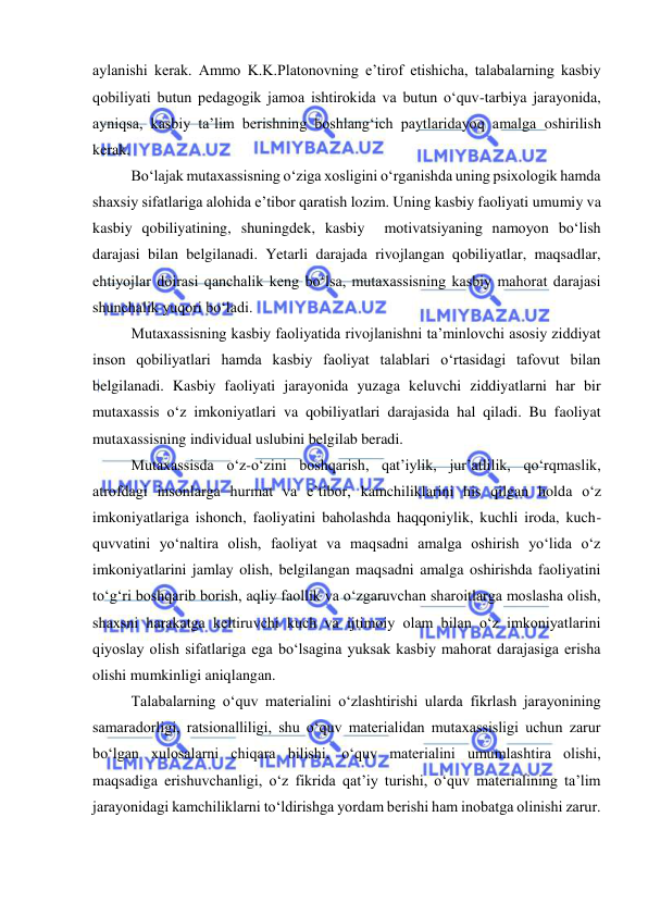  
 
aylanishi kerak. Ammo K.K.Platonovning e’tirof etishicha, talabalarning kasbiy 
qobiliyati butun pedagogik jamoa ishtirokida va butun o‘quv-tarbiya jarayonida, 
ayniqsa, kasbiy ta’lim berishning boshlang‘ich paytlaridayoq amalga oshirilish 
kerak.  
Bo‘lajak mutaxassisning o‘ziga xosligini o‘rganishda uning psixologik hamda 
shaxsiy sifatlariga alohida e’tibor qaratish lozim. Uning kasbiy faoliyati umumiy va 
kasbiy qobiliyatining, shuningdek, kasbiy  motivatsiyaning namoyon bo‘lish 
darajasi bilan belgilanadi. Yetarli darajada rivojlangan qobiliyatlar, maqsadlar, 
ehtiyojlar doirasi qanchalik keng bo‘lsa, mutaxassisning kasbiy mahorat darajasi 
shunchalik yuqori bo‘ladi. 
Mutaxassisning kasbiy faoliyatida rivojlanishni ta’minlovchi asosiy ziddiyat 
inson qobiliyatlari hamda kasbiy faoliyat talablari o‘rtasidagi tafovut bilan 
belgilanadi. Kasbiy faoliyati jarayonida yuzaga keluvchi ziddiyatlarni har bir 
mutaxassis o‘z imkoniyatlari va qobiliyatlari darajasida hal qiladi. Bu faoliyat 
mutaxassisning individual uslubini belgilab beradi.  
Mutaxassisda o‘z-o‘zini boshqarish, qat’iylik, jur’atlilik, qo‘rqmaslik, 
atrofdagi insonlarga hurmat va e’tibor, kamchiliklarini his qilgan holda o‘z 
imkoniyatlariga ishonch, faoliyatini baholashda haqqoniylik, kuchli iroda, kuch-
quvvatini yo‘naltira olish, faoliyat va maqsadni amalga oshirish yo‘lida o‘z 
imkoniyatlarini jamlay olish, belgilangan maqsadni amalga oshirishda faoliyatini 
to‘g‘ri boshqarib borish, aqliy faollik va o‘zgaruvchan sharoitlarga moslasha olish, 
shaxsni harakatga keltiruvchi kuch va ijtimoiy olam bilan o‘z imkoniyatlarini 
qiyoslay olish sifatlariga ega bo‘lsagina yuksak kasbiy mahorat darajasiga erisha 
olishi mumkinligi aniqlangan. 
Talabalarning o‘quv materialini o‘zlashtirishi ularda fikrlash jarayonining 
samaradorligi, ratsionalliligi, shu o‘quv materialidan mutaxassisligi uchun zarur 
bo‘lgan xulosalarni chiqara bilishi, o‘quv materialini umumlashtira olishi, 
maqsadiga erishuvchanligi, o‘z fikrida qat’iy turishi, o‘quv materialining ta’lim 
jarayonidagi kamchiliklarni to‘ldirishga yordam berishi ham inobatga olinishi zarur. 
