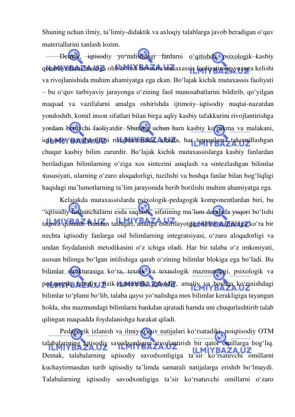  
 
Shuning uchun ilmiy, ta’limiy-didaktik va axloqiy talablarga javob beradigan o‘quv 
materiallarini tanlash lozim.  
Demak, iqtisodiy yo‘nalishdagi fanlarni o‘qitishda psixologik–kasbiy 
qonuniyatlarni hisobga olib borish bevosita mutaxassis faoliyatining yuzaga kelishi 
va rivojlanishida muhim ahamiyatga ega ekan. Bo‘lajak kichik mutaxassis faoliyati 
– bu o‘quv tarbiyaviy jarayonga o‘zining faol munosabatlarini bildirib, qo‘yilgan 
maqsad va vazifalarni amalga oshirishda ijtimoiy–iqtisodiy nuqtai-nazardan 
yondoshib, komil inson sifatlari bilan birga aqliy kasbiy tafakkurini rivojlantirishga 
yordam beruvchi faoliyatdir. Shuning uchun ham kasbiy ko‘nikma va malakani, 
iqtisodiy savodxonlikni rivojlantirishda, albatta, har tomonlama takomillashgan 
chuqur kasbiy bilim zarurdir. Bo‘lajak kichik mutaxassislarga kasbiy fanlardan 
beriladigan bilimlarning o‘ziga xos sintezini aniqlash va sintezlashgan bilimlar 
xususiyati, ularning o‘zaro aloqadorligi, tuzilishi va boshqa fanlar bilan bog‘liqligi 
haqidagi ma’lumotlarning ta’lim jarayonida berib borilishi muhim ahamiyatga ega. 
Kelajakda mutaxassislarda psixologik-pedagogik komponentlardan biri, bu 
“iqtisodiy tushunchalarni esda saqlash” sifatining ma’lum darajada yuqori bo‘lishi 
taqozo qilinadi. Bundan tashqari, amalga oshirilayotgan ishlar tuzilishiga ko‘ra bir 
nechta iqtisodiy fanlarga oid bilimlarning integratsiyasi, o‘zaro aloqadorligi va 
undan foydalanish metodikasini o‘z ichiga oladi. Har bir talaba o‘z imkoniyati, 
asosan bilimga bo‘lgan intilishiga qarab o‘zining bilimlar blokiga ega bo‘ladi. Bu 
bilimlar strukturasiga ko‘ra, texnik va texnologik mazmundagi, psixologik va 
pedagogik, falsafiy, fizik-matematik, iqtisodiy, amaliy va boshqa ko‘rinishdagi 
bilimlar to‘plami bo‘lib, talaba qaysi yo‘nalishga mos bilimlar kerakligiga tayangan 
holda, shu mazmundagi bilimlarni bankdan ajratadi hamda uni chuqurlashtirib talab 
qilingan maqsadda foydalanishga harakat qiladi.  
Pedagogik izlanish va ilmiy-o‘quv natijalari ko‘rsatadiki, noiqtisodiy OTM 
talabalarining iqtisodiy savodxonligini rivojlantirish bir qator omillarga bog‘liq. 
Demak, talabalarning iqtisodiy savodxonligiga ta’sir ko‘rsatuvchi omillarni 
kuchaytirmasdan turib iqtisodiy ta’limda samarali natijalarga erishib bo‘lmaydi. 
Talabalarning iqtisodiy savodxonligiga ta’sir ko‘rsatuvchi omillarni o‘zaro 
