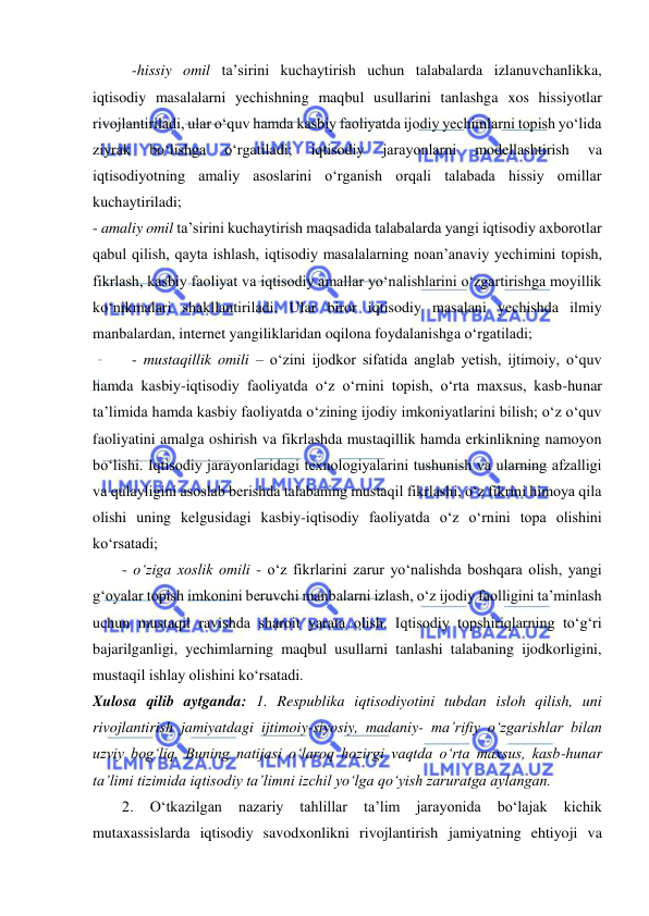  
 
-hissiy omil ta’sirini kuchaytirish uchun talabalarda izlanuvchanlikka, 
iqtisodiy masalalarni yechishning maqbul usullarini tanlashga xos hissiyotlar 
rivojlantiriladi, ular o‘quv hamda kasbiy faoliyatda ijodiy yechimlarni topish yo‘lida 
ziyrak 
bo‘lishga 
o‘rgatiladi; 
iqtisodiy 
jarayonlarni 
modellashtirish 
va 
iqtisodiyotning amaliy asoslarini o‘rganish orqali talabada hissiy omillar 
kuchaytiriladi; 
- amaliy omil ta’sirini kuchaytirish maqsadida talabalarda yangi iqtisodiy axborotlar 
qabul qilish, qayta ishlash, iqtisodiy masalalarning noan’anaviy yechimini topish, 
fikrlash, kasbiy faoliyat va iqtisodiy amallar yo‘nalishlarini o‘zgartirishga moyillik 
ko‘nikmalari shakllantiriladi. Ular biror iqtisodiy masalani yechishda ilmiy 
manbalardan, internet yangiliklaridan oqilona foydalanishga o‘rgatiladi; 
- mustaqillik omili – o‘zini ijodkor sifatida anglab yetish, ijtimoiy, o‘quv 
hamda kasbiy-iqtisodiy faoliyatda o‘z o‘rnini topish, o‘rta maxsus, kasb-hunar 
ta’limida hamda kasbiy faoliyatda o‘zining ijodiy imkoniyatlarini bilish; o‘z o‘quv 
faoliyatini amalga oshirish va fikrlashda mustaqillik hamda erkinlikning namoyon 
bo‘lishi. Iqtisodiy jarayonlaridagi texnologiyalarini tushunish va ularning afzalligi 
va qulayligini asoslab berishda talabaning mustaqil fikrlashi, o‘z fikrini himoya qila 
olishi uning kelgusidagi kasbiy-iqtisodiy faoliyatda o‘z o‘rnini topa olishini 
ko‘rsatadi; 
- o‘ziga xoslik omili - o‘z fikrlarini zarur yo‘nalishda boshqara olish, yangi 
g‘oyalar topish imkonini beruvchi manbalarni izlash, o‘z ijodiy faolligini ta’minlash 
uchun mustaqil ravishda sharoit yarata olish. Iqtisodiy topshiriqlarning to‘g‘ri 
bajarilganligi, yechimlarning maqbul usullarni tanlashi talabaning ijodkorligini, 
mustaqil ishlay olishini ko‘rsatadi. 
Xulosa qilib aytganda: 1. Respublika iqtisodiyotini tubdan isloh qilish, uni 
rivojlantirish jamiyatdagi ijtimoiy-siyosiy, madaniy- ma’rifiy o‘zgarishlar bilan 
uzviy bog‘liq. Buning natijasi o‘laroq hozirgi vaqtda o‘rta maxsus, kasb-hunar 
ta’limi tizimida iqtisodiy ta’limni izchil yo‘lga qo‘yish zaruratga aylangan. 
2. 
O‘tkazilgan 
nazariy 
tahlillar 
ta’lim 
jarayonida 
bo‘lajak 
kichik 
mutaxassislarda iqtisodiy savodxonlikni rivojlantirish jamiyatning ehtiyoji va 
