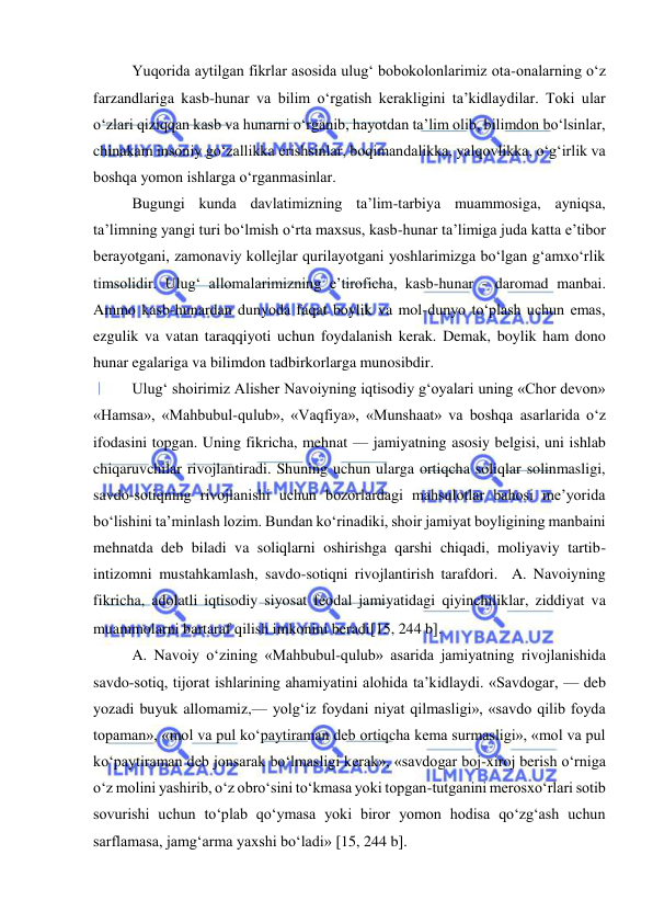  
 
Yuqorida aytilgan fikrlar asosida ulug‘ bobokolonlarimiz ota-onalarning o‘z 
farzandlariga kasb-hunar va bilim o‘rgatish kerakligini ta’kidlaydilar. Toki ular 
o‘zlari qiziqqan kasb va hunarni o‘rganib, hayotdan ta’lim olib, bilimdon bo‘lsinlar, 
chinakam insoniy go‘zallikka erishsinlar, boqimandalikka, yalqovlikka, o‘g‘irlik va 
boshqa yomon ishlarga o‘rganmasinlar.  
Bugungi kunda davlatimizning ta’lim-tarbiya muammosiga, ayniqsa, 
ta’limning yangi turi bo‘lmish o‘rta maxsus, kasb-hunar ta’limiga juda katta e’tibor 
berayotgani, zamonaviy kollejlar qurilayotgani yoshlarimizga bo‘lgan g‘amxo‘rlik 
timsolidir. Ulug‘ allomalarimizning e’tiroficha, kasb-hunar - daromad manbai. 
Ammo kasb-hunardan dunyoda faqat boylik va mol-dunyo to‘plash uchun emas, 
ezgulik va vatan taraqqiyoti uchun foydalanish kerak. Demak, boylik ham dono 
hunar egalariga va bilimdon tadbirkorlarga munosibdir.  
Ulug‘ shoirimiz Alisher Navoiyning iqtisodiy g‘oyalari uning «Chor devon» 
«Hamsa», «Mahbubul-qulub», «Vaqfiya», «Munshaat» va boshqa asarlarida o‘z 
ifodasini topgan. Uning fikricha, mehnat — jamiyatning asosiy belgisi, uni ishlab 
chiqaruvchilar rivojlantiradi. Shuning uchun ularga ortiqcha soliqlar solinmasligi, 
savdo-sotiqning rivojlanishi uchun bozorlardagi mahsulotlar bahosi me’yorida 
bo‘lishini ta’minlash lozim. Bundan ko‘rinadiki, shoir jamiyat boyligining manbaini 
mehnatda deb biladi va soliqlarni oshirishga qarshi chiqadi, moliyaviy tartib-
intizomni mustahkamlash, savdo-sotiqni rivojlantirish tarafdori.  A. Navoiyning 
fikricha, adolatli iqtisodiy siyosat feodal jamiyatidagi qiyinchiliklar, ziddiyat va 
muammolarni bartaraf qilish imkonini beradi15, 244 b.  
A. Navoiy o‘zining «Mahbubul-qulub» asarida jamiyatning rivojlanishida 
savdo-sotiq, tijorat ishlarining ahamiyatini alohida ta’kidlaydi. «Savdogar, — deb 
yozadi buyuk allomamiz,— yolg‘iz foydani niyat qilmasligi», «savdo qilib foyda 
topaman», «mol va pul ko‘paytiraman deb ortiqcha kema surmasligi», «mol va pul 
ko‘paytiraman deb jonsarak bo‘lmasligi kerak», «savdogar boj-xiroj berish o‘rniga 
o‘z molini yashirib, o‘z obro‘sini to‘kmasa yoki topgan-tutganini merosxo‘rlari sotib 
sovurishi uchun to‘plab qo‘ymasa yoki biror yomon hodisa qo‘zg‘ash uchun 
sarflamasa, jamg‘arma yaxshi bo‘ladi» 15, 244 b.  
