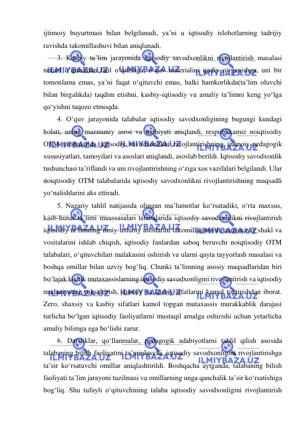  
 
ijtimoiy buyurtmasi bilan belgilanadi, ya’ni u iqtisodiy islohotlarning tadrijiy 
ravishda takomillashuvi bilan aniqlanadi. 
3. Kasbiy ta’lim jarayonida iqtisodiy savodxonlikni rivojlantirish masalasi 
nofaol o‘qitishdan faol o‘qitishga; o‘quv materialini ijodiy o‘rganishga, uni bir 
tomonlama emas, ya’ni faqat o‘qituvchi emas, balki hamkorlikda(ta’lim oluvchi 
bilan birgalikda) taqdim etishni, kasbiy-iqtisodiy va amaliy ta’limni keng yo‘lga 
qo‘yishni taqozo etmoqda. 
4. O‘quv jarayonida talabalar iqtisodiy savodxonligining bugungi kundagi 
holati, uning mazmuniy asosi va mohiyati aniqlandi, respublikamiz noiqtisodiy 
OTM talabalarida iqtisodiy savodxonlikni rivojlantirishning ijtimoiy-pedagogik 
xususiyatlari, tamoyilari va asoslari aniqlandi, asoslab berildi. Iqtisodiy savodxonlik 
tushunchasi ta’riflandi va uni rivojlantirishning o‘ziga xos vazifalari belgilandi. Ular 
noiqtisodiy OTM talabalarida iqtisodiy savodxonlikni rivojlantirishning maqsadli 
yo‘nalishlarini aks ettiradi. 
5. Nazariy tahlil natijasida olingan ma’lumotlar ko‘rsatadiki, o‘rta maxsus, 
kasb-hunar ta’limi muassasalari talabalarida iqtisodiy savodxonlikni rivojlantirish 
iqtisodiy ta’limning ilmiy-uslubiy asoslarini takomillashtirish, zamonaviy shakl va 
vositalarini ishlab chiqish, iqtisodiy fanlardan saboq beruvchi noiqtisodiy OTM 
talabalari, o‘qituvchilari malakasini oshirish va ularni qayta tayyorlash masalasi va 
boshqa omillar bilan uzviy bog‘liq. Chunki ta’limning asosiy maqsadlaridan biri 
bo‘lajak kichik mutaxassislarning iqtisodiy savodxonligini rivojlantirish va iqtisodiy 
madaniyatini yuksaltirish, shaxsiy va kasbiy sifatlarini kamol toptirishdan iborat. 
Zero, shaxsiy va kasbiy sifatlari kamol topgan mutaxassis murakkablik darajasi 
turlicha bo‘lgan iqtisodiy faoliyatlarni mustaqil amalga oshirishi uchun yetarlicha 
amaliy bilimga ega bo‘lishi zarur. 
6. Darsliklar, qo‘llanmalar, pedagogik adabiyotlarni tahlil qilish asosida 
talabaning bilish faoliyatini ta’minlovchi, iqtisodiy savodxonligini rivojlantirishga 
ta’sir ko‘rsatuvchi omillar aniqlashtirildi. Boshqacha aytganda, talabaning bilish 
faoliyati ta’lim jarayoni tuzilmasi va omillarning unga qanchalik ta’sir ko‘rsatishiga 
bog‘liq. Shu tufayli o‘qituvchining talaba iqtisodiy savodxonligini rivojlantirish 
