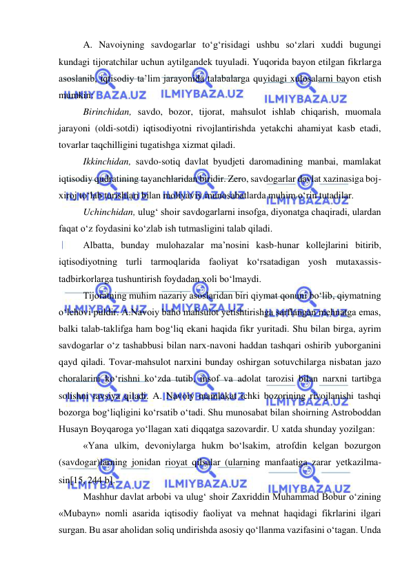  
 
A. Navoiyning savdogarlar to‘g‘risidagi ushbu so‘zlari xuddi bugungi 
kundagi tijoratchilar uchun aytilgandek tuyuladi. Yuqorida bayon etilgan fikrlarga 
asoslanib, iqtisodiy ta’lim jarayonida talabalarga quyidagi xulosalarni bayon etish 
mumkin: 
Birinchidan, savdo, bozor, tijorat, mahsulot ishlab chiqarish, muomala 
jarayoni (oldi-sotdi) iqtisodiyotni rivojlantirishda yetakchi ahamiyat kasb etadi, 
tovarlar taqchilligini tugatishga xizmat qiladi. 
Ikkinchidan, savdo-sotiq davlat byudjeti daromadining manbai, mamlakat 
iqtisodiy qudratining tayanchlaridan biridir. Zero, savdogarlar davlat xazinasiga boj-
xiroj to‘lab turishlari bilan moliyaviy munosabatlarda muhim o‘rin tutadilar. 
Uchinchidan, ulug‘ shoir savdogarlarni insofga, diyonatga chaqiradi, ulardan 
faqat o‘z foydasini ko‘zlab ish tutmasligini talab qiladi. 
Albatta, bunday mulohazalar ma’nosini kasb-hunar kollejlarini bitirib, 
iqtisodiyotning turli tarmoqlarida faoliyat ko‘rsatadigan yosh mutaxassis-
tadbirkorlarga tushuntirish foydadan xoli bo‘lmaydi. 
Tijoratning muhim nazariy asoslaridan biri qiymat qonuni bo‘lib, qiymatning 
o‘lchovi puldir. A.Navoiy baho mahsulot yetishtirishga sarflangan mehnatga emas, 
balki talab-taklifga ham bog‘liq ekani haqida fikr yuritadi. Shu bilan birga, ayrim 
savdogarlar o‘z tashabbusi bilan narx-navoni haddan tashqari oshirib yuborganini 
qayd qiladi. Tovar-mahsulot narxini bunday oshirgan sotuvchilarga nisbatan jazo 
choralarini ko‘rishni ko‘zda tutib, insof va adolat tarozisi bilan narxni tartibga 
solishni tavsiya qiladi. A. Navoiy mamlakat ichki bozorining rivojlanishi tashqi 
bozorga bog‘liqligini ko‘rsatib o‘tadi. Shu munosabat bilan shoirning Astroboddan 
Husayn Boyqaroga yo‘llagan xati diqqatga sazovardir. U xatda shunday yozilgan: 
«Yana ulkim, devoniylarga hukm bo‘lsakim, atrofdin kelgan bozurgon 
(savdogar)larning jonidan rioyat qilsalar (ularning manfaatiga zarar yetkazilma-
sin15, 244 b.  
Mashhur davlat arbobi va ulug‘ shoir Zaxriddin Muhammad Bobur o‘zining 
«Mubayn» nomli asarida iqtisodiy faoliyat va mehnat haqidagi fikrlarini ilgari 
surgan. Bu asar aholidan soliq undirishda asosiy qo‘llanma vazifasini o‘tagan. Unda 
