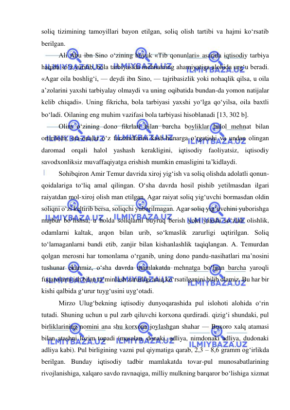  
 
soliq tizimining tamoyillari bayon etilgan, soliq olish tartibi va hajmi ko‘rsatib 
berilgan.  
  
Ali Abu ibn Sino o‘zining buyuk «Tib qonunlari» asarida iqtisodiy tarbiya 
haqida so‘z yuritib, bola tarbiyasida mehnatning ahamiyatiga alohida urg‘u beradi. 
«Agar oila boshlig‘i, — deydi ibn Sino, — tajribasizlik yoki nohaqlik qilsa, u oila 
a’zolarini yaxshi tarbiyalay olmaydi va uning oqibatida bundan-da yomon natijalar 
kelib chiqadi». Uning fikricha, bola tarbiyasi yaxshi yo‘lga qo‘yilsa, oila baxtli 
bo‘ladi. Oilaning eng muhim vazifasi bola tarbiyasi hisoblanadi 13, 302 b.  
Olim o‘zining dono fikrlari bilan barcha boyliklar halol mehnat bilan 
ortirilishi, ota-onalar o‘z farzandlarini kasb-hunarga o‘rgatishi va undan olingan 
daromad orqali halol yashash kerakligini, iqtisodiy faoliyatsiz, iqtisodiy 
savodxonliksiz muvaffaqiyatga erishish mumkin emasligini ta’kidlaydi.  
Sohibqiron Amir Temur davrida xiroj yig‘ish va soliq olishda adolatli qonun-
qoidalariga to‘liq amal qilingan. O‘sha davrda hosil pishib yetilmasdan ilgari 
raiyatdan mol-xiroj olish man etilgan. Agar raiyat soliq yig‘uvchi bormasdan oldin 
soliqni o‘zi keltirib bersa, soliqchi yuborilmagan. Agar soliq yig‘uvchini yuborishga 
majbur bo‘lishsa, u holda soliqlarni buyruq berish yoki yaxshi so‘zlab olishlik, 
odamlarni kaltak, arqon bilan urib, so‘kmaslik zarurligi uqtirilgan. Soliq 
to‘lamaganlarni bandi etib, zanjir bilan kishanlashlik taqiqlangan. A. Temurdan 
qolgan merosni har tomonlama o‘rganib, uning dono pandu-nasihatlari ma’nosini 
tushunar ekanmiz, o‘sha davrda mamlakatda mehnatga bo‘lgan barcha yaroqli 
fuqarolarni ish bilan ta’minlash zarurligi aniq ko‘rsatilganini bilib olamiz. Bu har bir 
kishi qalbida g‘urur tuyg‘usini uyg‘otadi. 
Mirzo Ulug‘bekning iqtisodiy dunyoqarashida pul islohoti alohida o‘rin 
tutadi. Shuning uchun u pul zarb qiluvchi korxona qurdiradi. qizig‘i shundaki, pul 
birliklarining nomini ana shu korxona joylashgan shahar — Buxoro xalq atamasi 
bilan atashni lozim topadi (masalan, donaki, adliya, nimdonaki adliya, dudonaki 
adliya kabi). Pul birligining vazni pul qiymatiga qarab, 2,3 – 8,6 gramm og‘irlikda 
berilgan. Bunday iqtisodiy tadbir mamlakatda tovar-pul munosabatlarining 
rivojlanishiga, xalqaro savdo ravnaqiga, milliy mulkning barqaror bo‘lishiga xizmat 
