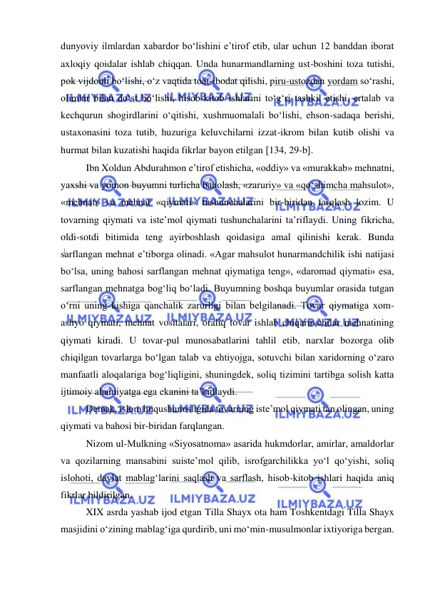  
 
dunyoviy ilmlardan xabardor bo‘lishini e’tirof etib, ular uchun 12 banddan iborat 
axloqiy qoidalar ishlab chiqqan. Unda hunarmandlarning ust-boshini toza tutishi, 
pok vijdonli bo‘lishi, o‘z vaqtida toat-ibodat qilishi, piru-ustozdan yordam so‘rashi, 
olimlar bilan do‘st bo‘lishi, hisob-kitob ishlarini to‘g‘ri tashkil etishi, ertalab va 
kechqurun shogirdlarini o‘qitishi, xushmuomalali bo‘lishi, ehson-sadaqa berishi, 
ustaxonasini toza tutib, huzuriga keluvchilarni izzat-ikrom bilan kutib olishi va 
hurmat bilan kuzatishi haqida fikrlar bayon etilgan 134, 29-b.  
Ibn Xoldun Abdurahmon e’tirof etishicha, «oddiy» va «murakkab» mehnatni, 
yaxshi va yomon buyumni turlicha baholash, «zaruriy» va «qo‘shimcha mahsulot», 
«mehnat» va mehnat «qiymati» tushunchalarini bir-biridan farqlash lozim. U 
tovarning qiymati va iste’mol qiymati tushunchalarini ta’riflaydi. Uning fikricha, 
oldi-sotdi bitimida teng ayirboshlash qoidasiga amal qilinishi kerak. Bunda 
sarflangan mehnat e’tiborga olinadi. «Agar mahsulot hunarmandchilik ishi natijasi 
bo‘lsa, uning bahosi sarflangan mehnat qiymatiga teng», «daromad qiymati» esa, 
sarflangan mehnatga bog‘liq bo‘ladi. Buyumning boshqa buyumlar orasida tutgan 
o‘rni uning kishiga qanchalik zarurligi bilan belgilanadi. Tovar qiymatiga xom-
ashyo qiymati, mehnat vositalari, oraliq tovar ishlab chiqaruvchilar mehnatining 
qiymati kiradi. U tovar-pul munosabatlarini tahlil etib, narxlar bozorga olib 
chiqilgan tovarlarga bo‘lgan talab va ehtiyojga, sotuvchi bilan xaridorning o‘zaro 
manfaatli aloqalariga bog‘liqligini, shuningdek, soliq tizimini tartibga solish katta 
ijtimoiy ahamiyatga ega ekanini ta’kidlaydi. 
Demak, islom huqushunosligida tovarning iste’mol qiymati tan olingan, uning 
qiymati va bahosi bir-biridan farqlangan.  
Nizom ul-Mulkning «Siyosatnoma» asarida hukmdorlar, amirlar, amaldorlar 
va qozilarning mansabini suiste’mol qilib, isrofgarchilikka yo‘l qo‘yishi, soliq 
islohoti, davlat mablag‘larini saqlash va sarflash, hisob-kitob ishlari haqida aniq 
fikrlar bildirilgan. 
XIX asrda yashab ijod etgan Tilla Shayx ota ham Toshkentdagi Tilla Shayx 
masjidini o‘zining mablag‘iga qurdirib, uni mo‘min-musulmonlar ixtiyoriga bergan. 
