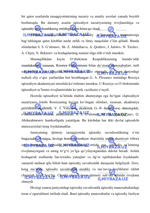  
 
bir qator asarlarida taraqqiyotimizning nazariy va amaliy asoslari yanada boyitib 
borilmoqda. Bu dasturiy asarlar iqtisodiyot nazariyasining rivojlanishiga va 
iqtisodiy savodxonlikning ortishiga katta hissa qo‘shadi.  
Albatta, mustaqillikdan keyin iqtisodiy ta’lim-tarbiya muammosiga 
bag‘ishlangan qator kitoblar nashr etildi va ilmiy maqolalar e’lon qilindi. Bunda 
olimlardan S. S. G‘ulomov, Sh. Z. Abdullaeva, A. Qodirov, J. Jalolov, N. Tuxliev, 
A. Chjen, N. Beknzov va boshqalarning nomini tilga olib o‘tish mumkin. 
Mustaqillikdan 
keyin 
O‘zbekiston 
Respublikasining 
hamdo‘stlik 
mamlakatlari, xususan, Rossiya Federatsiyasi bilan do‘stona munosabatlari, turli 
sohalardagi o‘zaro aloqalari tobora chuqur ildiz otmoqda. Biz buni dunyodagi 
nufuzli oliy o‘quv yurtlaridan biri hisoblangan G. A. Plexanov nomidagi Rossiya 
iqtisodiyot akademiyasi misolida ko‘rishimiz mumkin. U Rossiya va O‘zbekistonda 
iqtisodiyot ta’limini rivojlantirishda ko‘prik vazifasini o‘taydi.  
Hozirda iqtisodiyot ta’limida muhim ahamiyatga ega bo‘lgan «Iqtisodiyot 
nazariyasi» kitobi Rossiyaning ko‘zga ko‘ringan olimlari, xususan, akademiya 
prezidenti, akademik, V. I. Vidyapin, akademik G. P. Juravlyova, shuningdek, 
o‘zbekistonlik olimlar, akademiklar, S. S. G‘ulomov, M. Sh. Sharifxo‘jaev, Q. 
Abdurahmonov hamkorligida yaratilgan. Bu kitobdan har ikki davlat iqtisodchi 
mutaxassislari keng foydalanadilar. 
Jamiyatning 
ijtimoiy 
taraqqiyotida 
iqtisodiy 
savodxonlikning 
o‘rni 
beqiyosdir. Ayniqsa, hozirgi bozor iqtisodiyot sharoitida uning ahamiyati tobora 
ortib bormoqda. Iqtisodiy savodxonlikning ortishi esa, iqtisodiy ta’limning 
rivojlanayotgani va uning to‘g‘ri yo‘lga qo‘yilayotganidan dalolat beradi. Aslida 
boshqarish usullarida fan-texnika yutuqlari va ilg‘or tajribalaridan foydalanib, 
samarali mehnat qila bilish ham iqtisodiy savodxonlik darajasini belgilaydi. Zero, 
keng ma’noda, iqtisodiy savodxonlik moddiy va ma’naviy boyliklarni ishlab 
chiqarish bilan bog‘liq. Chunki ularsiz inson ijtimoiy sub’ekt sifatida rivojlana 
olmaydi. 
Hozirgi zamon jamiyatidagi iqtisodiy savodxonlik iqtisodiy munosabatlardagi 
teran o‘zgarishlarni istifoda etadi. Buni iqtisodiy munosabatlar va iqtisodiy faoliyat 
