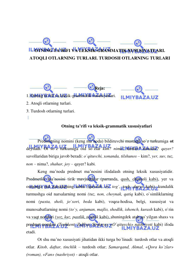  
 
 
 
 
 
OTNING TA’RIFI VA LEKSIK-GRAMMATIK XUSUSIYATLARI. 
ATOQLI OTLARNING TURLARI. TURDOSH OTLARNING TURLARI 
 
 
 
Reja: 
1. Otning ta’rifi va leksik-grammatik xususiyatlari.  
2. Atoqli otlarning turlari.  
3. Turdosh otlarning turlari. 
 
  Otning ta’rifi va leksik-grammatik xususiyatlari 
 
Predmetning nomini (keng ma’noda) bildiruvchi mustaqil so`z turkumiga ot 
deyiladi. Ot so`z turkumiga oid so`zlar kim? nima? kimlar? nimalar? qayer? 
savollaridan biriga javob beradi: o`qituvchi, xonanda, tilshunos – kim?, yer, suv, tuz, 
non – nima?, shahar, joy – qayer? kabi. 
Keng ma’noda predmet ma’nosini ifodalash otning leksik xususiyatidir. 
Predmetlik ma’nosini tirik mavjudotlar (parranda, qush, chumoli kabi), yer va 
osmonga oid narsalarning nomi (quyosh, oy, tog`, tosh, daryo kabi), kundalik 
turmushga oid narsalarning nomi (tuz, non, choynak, qatiq kabi), o`simliklarning 
nomi (paxta, sholi, jo`xori, beda kabi), voqea-hodisa, belgi, xususiyat va 
munosabatlarning nomi (to`y, anjuman, majlis, shodlik, ishonch, kurash kabi), o`rin 
va vaqt nomlari (yoz, kuz, pastlik, tepalik kabi), shuningdek atab qo`yilgan shaxs va 
predmet nomlari (Toshkent, Zulfiya, Sirdaryo, «O`qituvchi» nashriyoti kabi) ifoda 
etadi. 
Ot shu ma’no xususiyati jihatidan ikki turga bo`linadi: turdosh otlar va atoqli 
otlar. Kitob, daftar, tinchlik – turdosh otlar; Samarqand, Akmal, «Qora ko`zlar» 
(roman), «Fan» (nashriyot) - atoqli otlar. 
