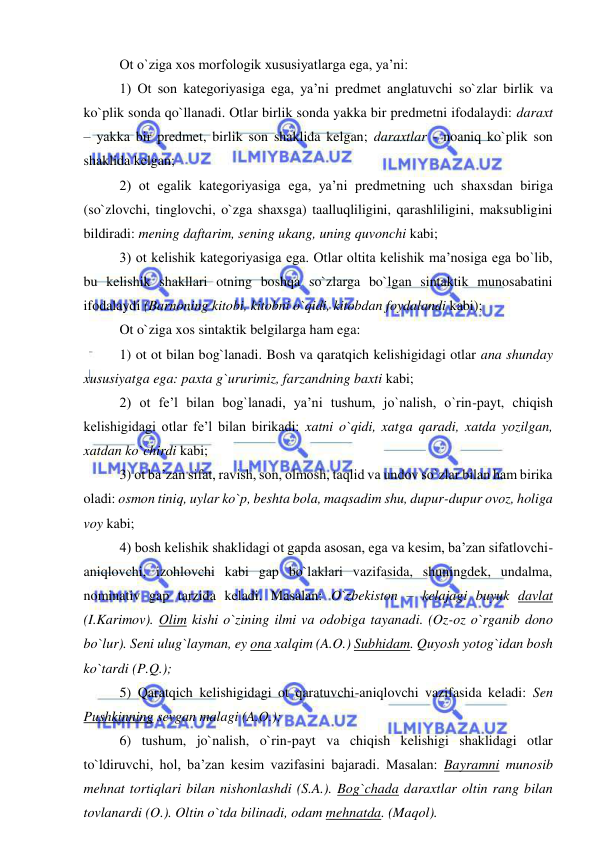  
 
Ot o`ziga xos morfologik xususiyatlarga ega, ya’ni: 
1) Ot son kategoriyasiga ega, ya’ni predmet anglatuvchi so`zlar birlik va 
ko`plik sonda qo`llanadi. Otlar birlik sonda yakka bir predmetni ifodalaydi: daraxt 
– yakka bir predmet, birlik son shaklida kelgan; daraxtlar - noaniq ko`plik son 
shaklida kelgan; 
2) ot egalik kategoriyasiga ega, ya’ni predmetning uch shaxsdan biriga 
(so`zlovchi, tinglovchi, o`zga shaxsga) taalluqliligini, qarashliligini, maksubligini 
bildiradi: mening daftarim, sening ukang, uning quvonchi kabi; 
3) ot kelishik kategoriyasiga ega. Otlar oltita kelishik ma’nosiga ega bo`lib, 
bu kelishik shakllari otning boshqa so`zlarga bo`lgan sintaktik munosabatini 
ifodalaydi (Barnoning kitobi, kitobni o`qidi, kitobdan foydalandi kabi); 
Ot o`ziga xos sintaktik belgilarga ham ega: 
1) ot ot bilan bog`lanadi. Bosh va qaratqich kelishigidagi otlar ana shunday 
xususiyatga ega: paxta g`ururimiz, farzandning baxti kabi; 
2) ot fe’l bilan bog`lanadi, ya’ni tushum, jo`nalish, o`rin-payt, chiqish 
kelishigidagi otlar fe’l bilan birikadi: xatni o`qidi, xatga qaradi, xatda yozilgan, 
xatdan ko`chirdi kabi; 
3) ot ba’zan sifat, ravish, son, olmosh, taqlid va undov so`zlar bilan ham birika 
oladi: osmon tiniq, uylar ko`p, beshta bola, maqsadim shu, dupur-dupur ovoz, holiga 
voy kabi; 
4) bosh kelishik shaklidagi ot gapda asosan, ega va kesim, ba’zan sifatlovchi-
aniqlovchi, izohlovchi kabi gap bo`laklari vazifasida, shuningdek, undalma, 
nominativ gap tarzida keladi. Masalan: O`zbekiston – kelajagi buyuk davlat 
(I.Karimov). Olim kishi o`zining ilmi va odobiga tayanadi. (Oz-oz o`rganib dono 
bo`lur). Seni ulug`layman, ey ona xalqim (A.O.) Subhidam. Quyosh yotog`idan bosh 
ko`tardi (P.Q.); 
5) Qaratqich kelishigidagi ot qaratuvchi-aniqlovchi vazifasida keladi: Sen 
Pushkinning sevgan malagi (A.O.); 
6) tushum, jo`nalish, o`rin-payt va chiqish kelishigi shaklidagi otlar 
to`ldiruvchi, hol, ba’zan kesim vazifasini bajaradi. Masalan: Bayramni munosib 
mehnat tortiqlari bilan nishonlashdi (S.A.). Bog`chada daraxtlar oltin rang bilan 
tovlanardi (O.). Oltin o`tda bilinadi, odam mehnatda. (Maqol). 
